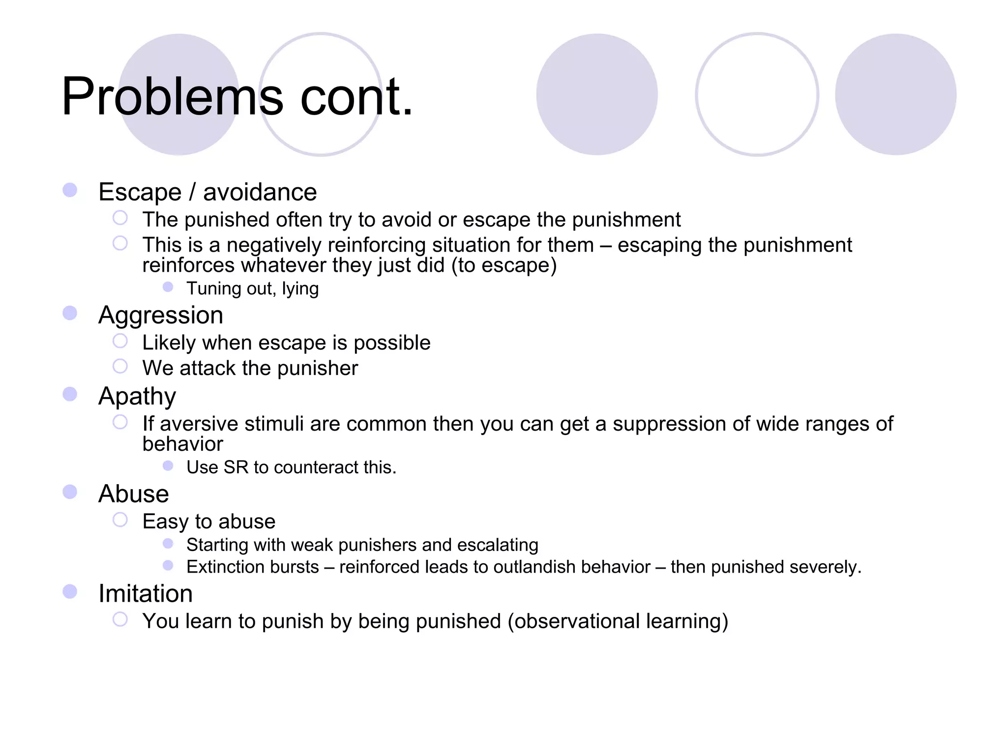 Problems cont. Escape / avoidance The punished often try to avoid or escape the punishment This is a negatively reinforcing situation for them – escaping the punishment reinforces whatever they just did (to escape) Tuning out, lying Aggression Likely when escape is possible We attack the punisher Apathy If aversive stimuli are common then you can get a suppression of wide ranges of behavior Use SR to counteract this. Abuse Easy to abuse Starting with weak punishers and escalating Extinction bursts – reinforced leads to outlandish behavior – then punished severely.  Imitation You learn to punish by being punished (observational learning) 