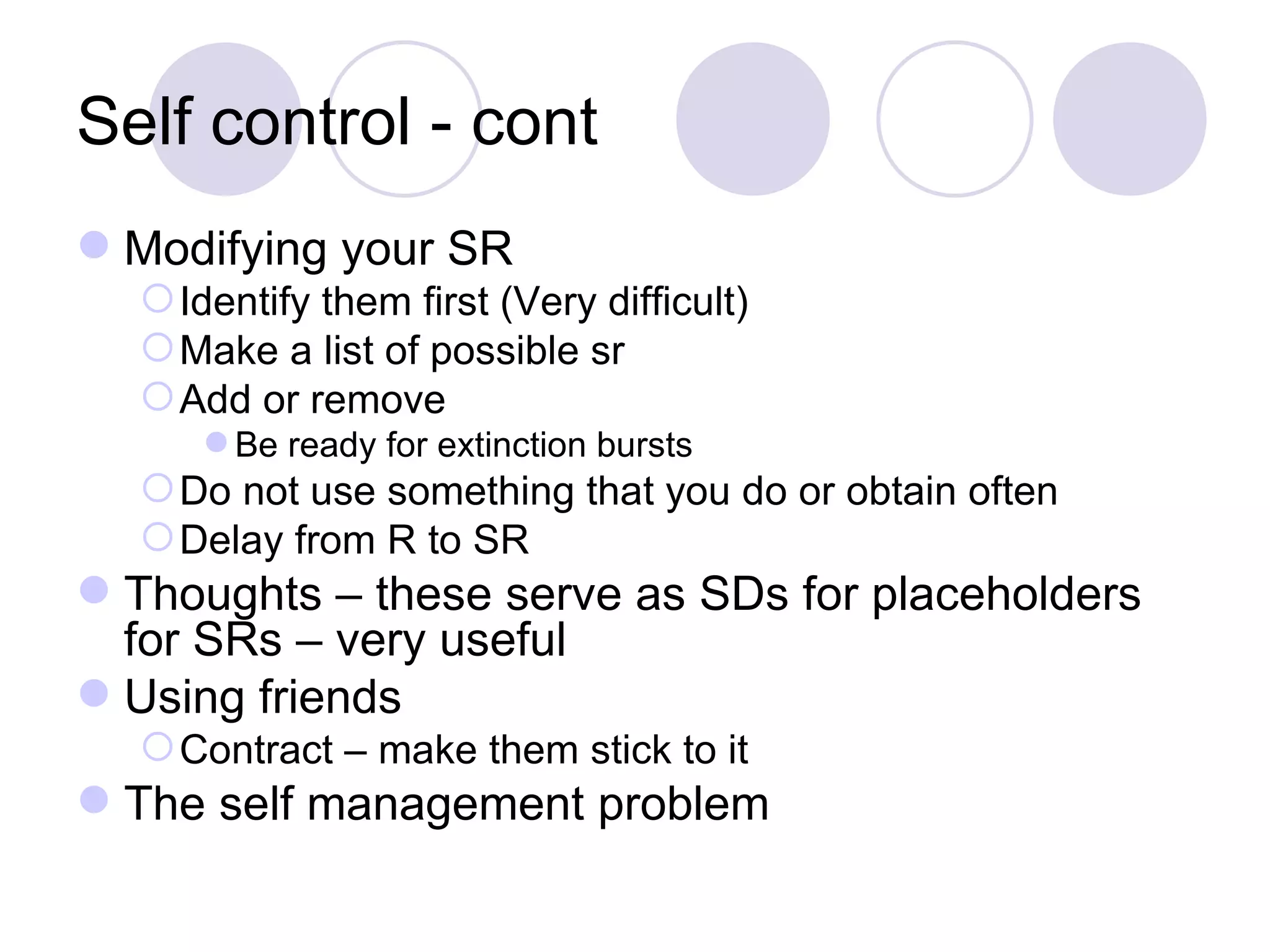 Self control - cont Modifying your SR Identify them first (Very difficult) Make a list of possible sr Add or remove Be ready for extinction bursts Do not use something that you do or obtain often Delay from R to SR Thoughts – these serve as SDs for placeholders for SRs – very useful Using friends Contract – make them stick to it The self management problem 