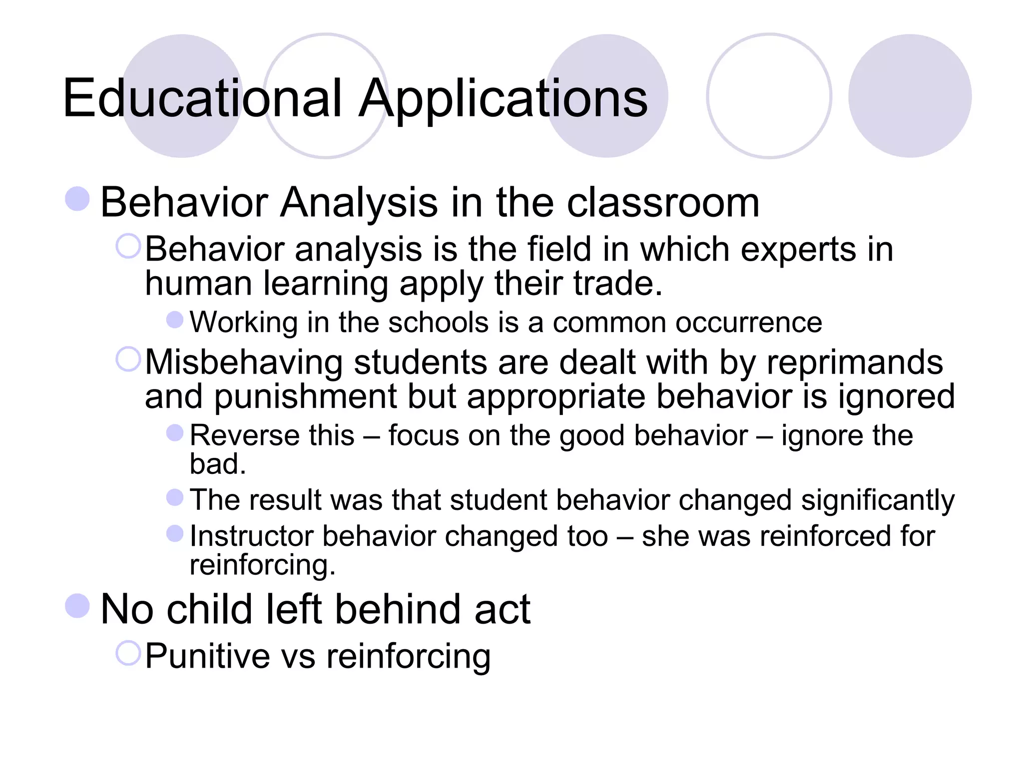 Educational Applications Behavior Analysis in the classroom Behavior analysis is the field in which experts in human learning apply their trade. Working in the schools is a common occurrence Misbehaving students are dealt with by reprimands and punishment but appropriate behavior is ignored Reverse this – focus on the good behavior – ignore the bad. The result was that student behavior changed significantly Instructor behavior changed too – she was reinforced for reinforcing. No child left behind act Punitive vs reinforcing 