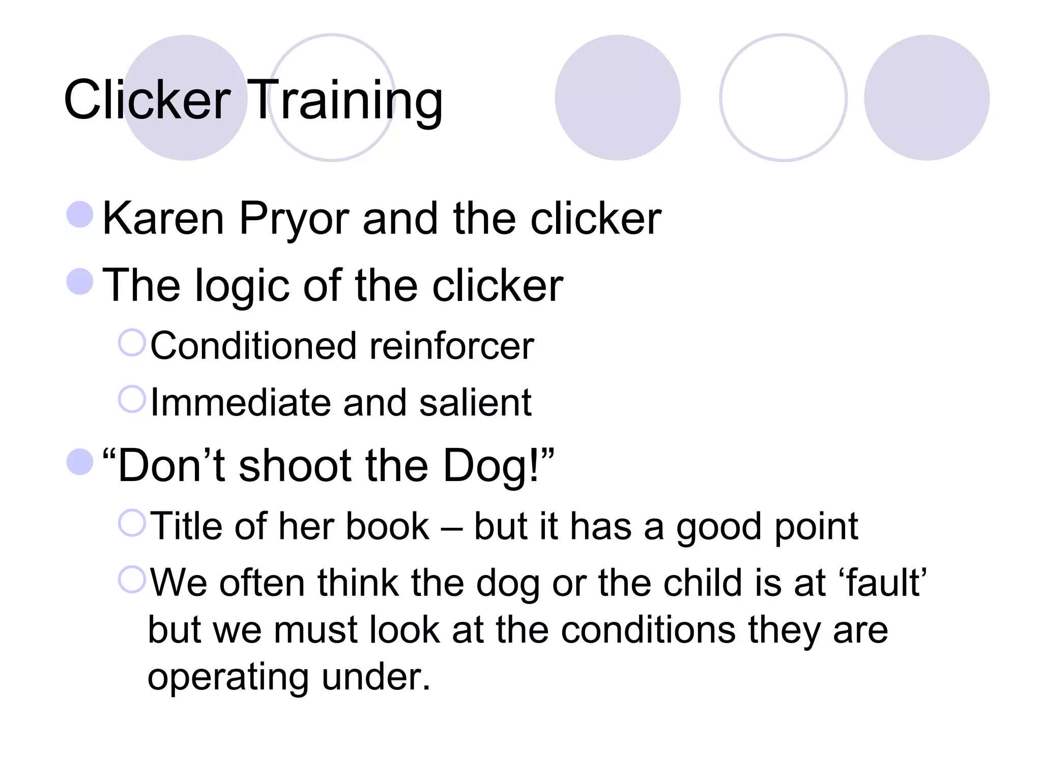 Clicker Training Karen Pryor and the clicker The logic of the clicker Conditioned reinforcer Immediate and salient “ Don’t shoot the Dog!” Title of her book – but it has a good point We often think the dog or the child is at ‘fault’ but we must look at the conditions they are operating under. 