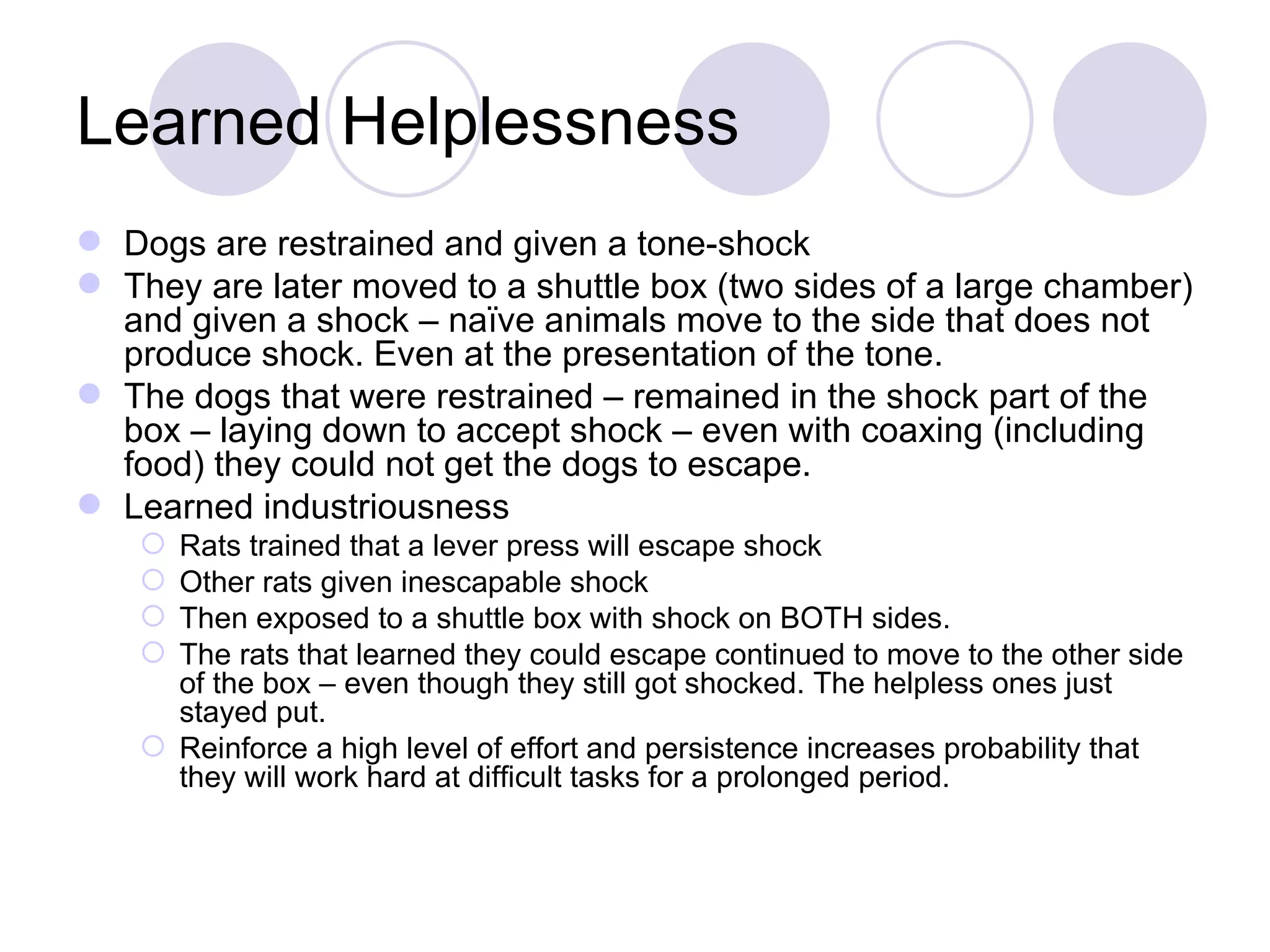 Learned Helplessness Dogs are restrained and given a tone-shock They are later moved to a shuttle box (two sides of a large chamber) and given a shock – naïve animals move to the side that does not produce shock. Even at the presentation of the tone. The dogs that were restrained – remained in the shock part of the box – laying down to accept shock – even with coaxing (including food) they could not get the dogs to escape. Learned industriousness Rats trained that a lever press will escape shock Other rats given inescapable shock Then exposed to a shuttle box with shock on BOTH sides.  The rats that learned they could escape continued to move to the other side of the box – even though they still got shocked. The helpless ones just stayed put. Reinforce a high level of effort and persistence increases probability that they will work hard at difficult tasks for a prolonged period. 