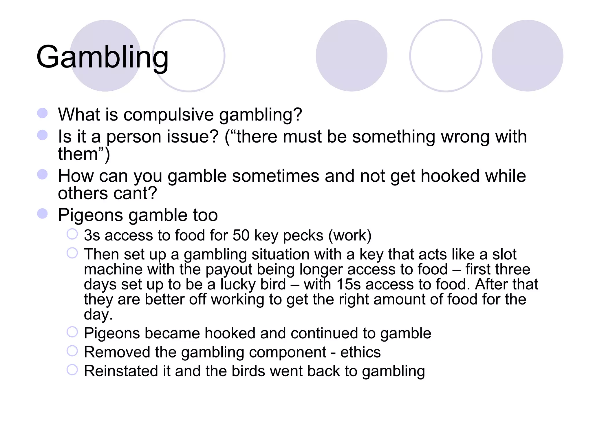 Gambling What is compulsive gambling? Is it a person issue? (“there must be something wrong with them”) How can you gamble sometimes and not get hooked while others cant? Pigeons gamble too 3s access to food for 50 key pecks (work) Then set up a gambling situation with a key that acts like a slot machine with the payout being longer access to food – first three days set up to be a lucky bird – with 15s access to food. After that they are better off working to get the right amount of food for the day. Pigeons became hooked and continued to gamble Removed the gambling component - ethics Reinstated it and the birds went back to gambling 