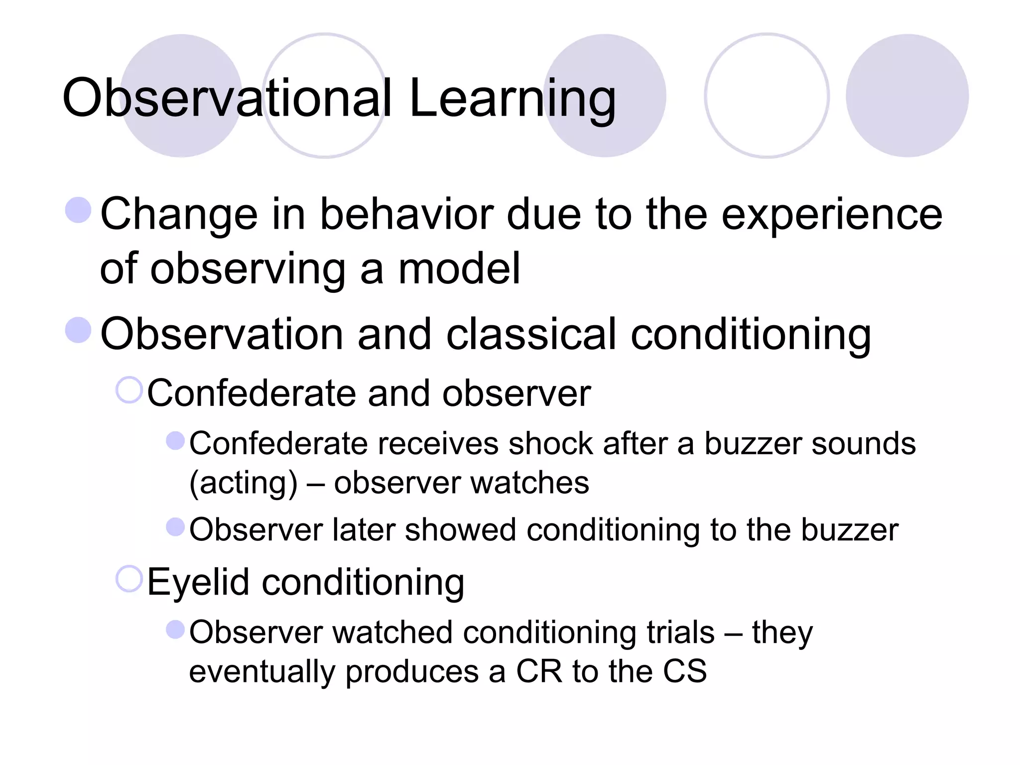 Observational Learning Change in behavior due to the experience of observing a model Observation and classical conditioning Confederate and observer Confederate receives shock after a buzzer sounds (acting) – observer watches Observer later showed conditioning to the buzzer Eyelid conditioning Observer watched conditioning trials – they eventually produces a CR to the CS 