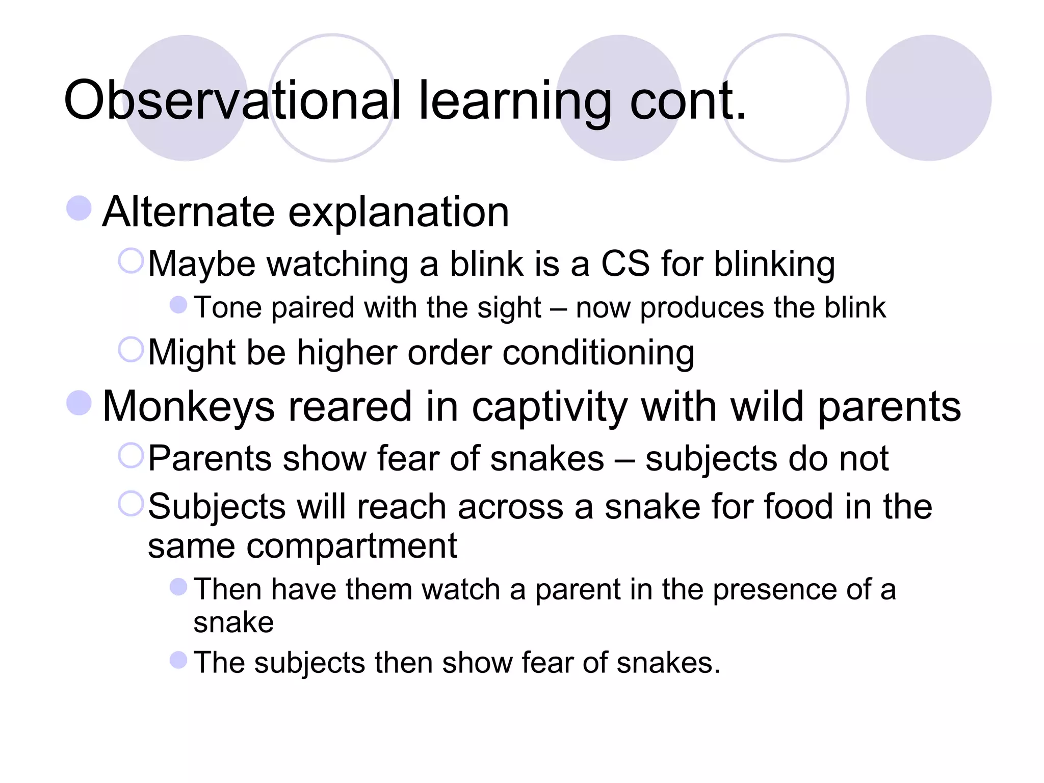 Observational learning cont. Alternate explanation  Maybe watching a blink is a CS for blinking Tone paired with the sight – now produces the blink Might be higher order conditioning Monkeys reared in captivity with wild parents Parents show fear of snakes – subjects do not Subjects will reach across a snake for food in the same compartment Then have them watch a parent in the presence of a snake The subjects then show fear of snakes. 