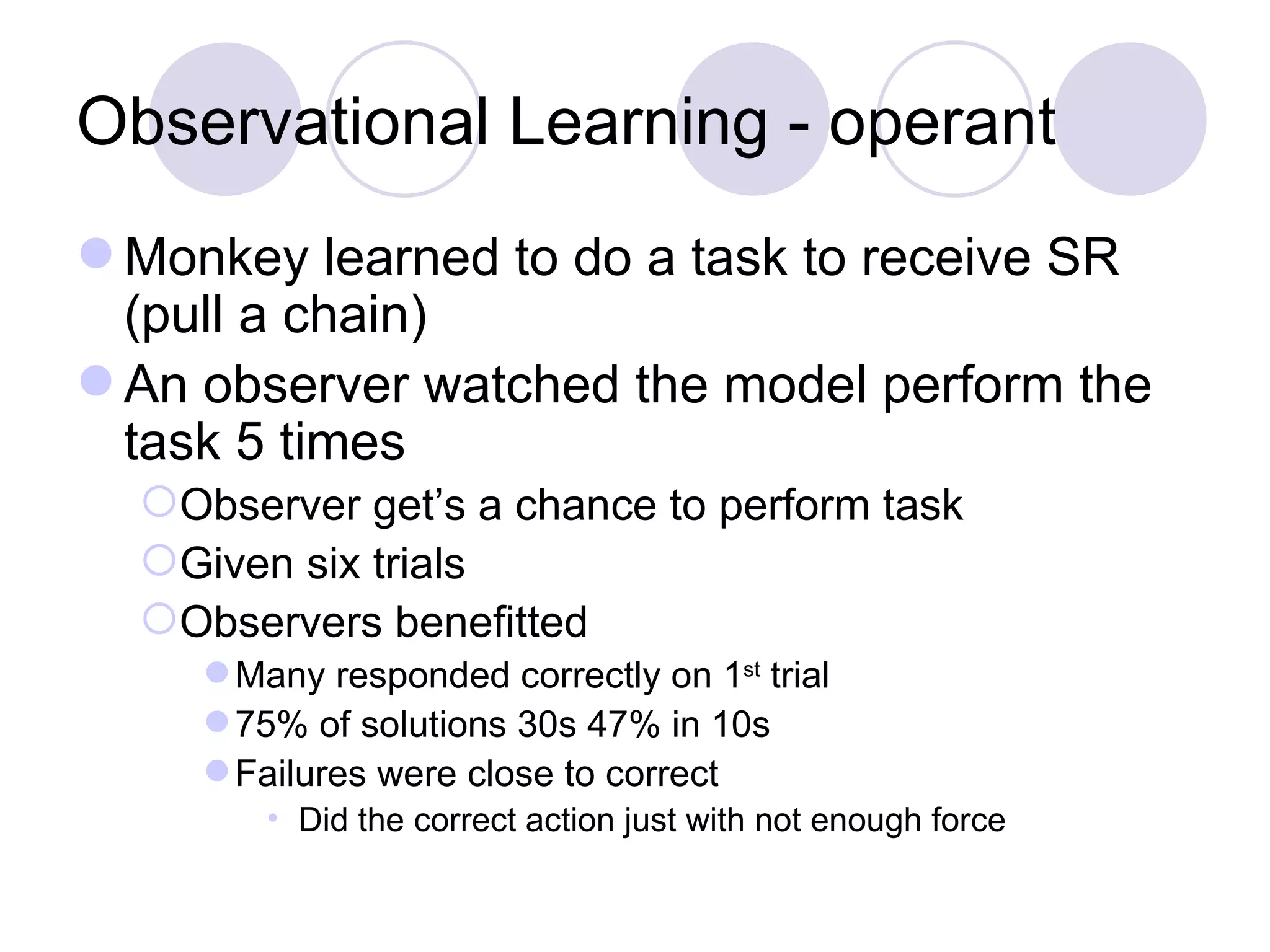 Observational Learning - operant Monkey learned to do a task to receive SR (pull a chain) An observer watched the model perform the task 5 times Observer get’s a chance to perform task Given six trials Observers benefitted Many responded correctly on 1 st  trial 75% of solutions 30s 47% in 10s Failures were close to correct Did the correct action just with not enough force 