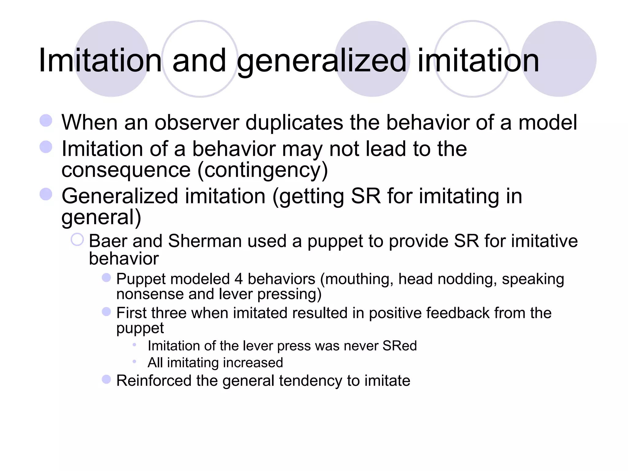 Imitation and generalized imitation When an observer duplicates the behavior of a model Imitation of a behavior may not lead to the consequence (contingency) Generalized imitation (getting SR for imitating in general) Baer and Sherman used a puppet to provide SR for imitative behavior Puppet modeled 4 behaviors (mouthing, head nodding, speaking nonsense and lever pressing) First three when imitated resulted in positive feedback from the puppet Imitation of the lever press was never SRed All imitating increased Reinforced the general tendency to imitate 