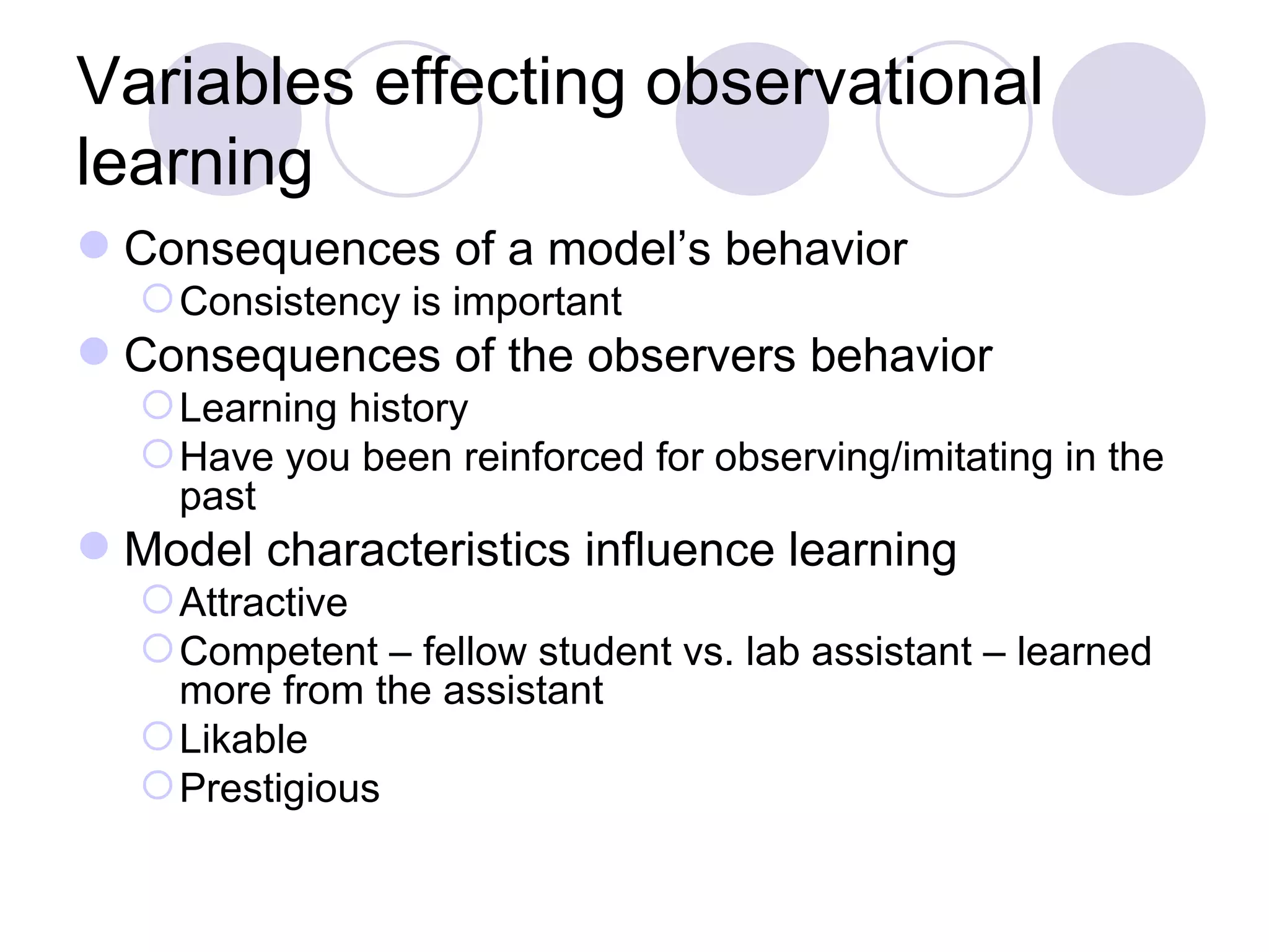 Variables effecting observational learning Consequences of a model’s behavior Consistency is important Consequences of the observers behavior Learning history Have you been reinforced for observing/imitating in the past Model characteristics influence learning Attractive Competent – fellow student vs. lab assistant – learned more from the assistant Likable Prestigious 