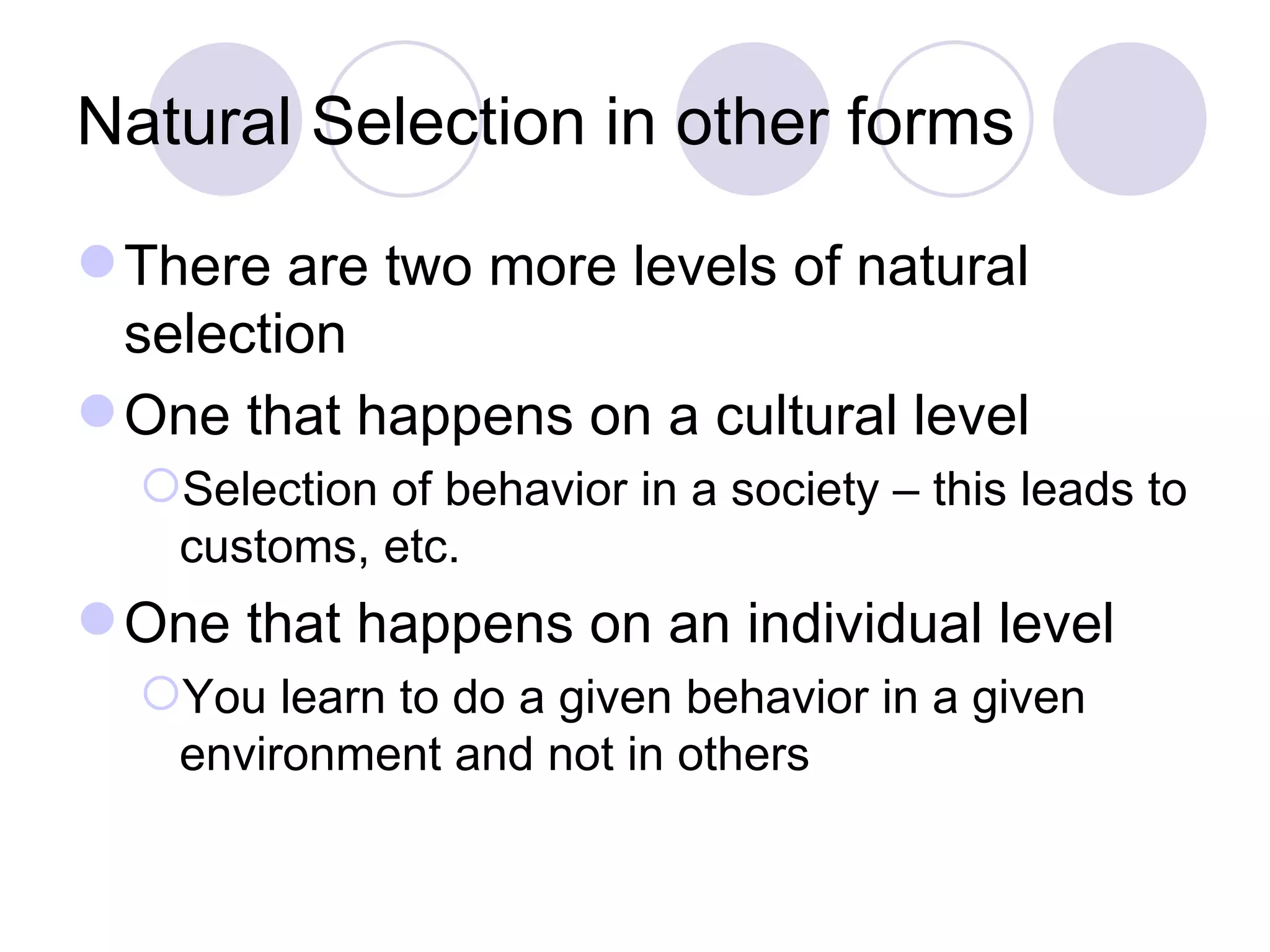 Natural Selection in other forms There are two more levels of natural selection One that happens on a cultural level Selection of behavior in a society – this leads to customs, etc. One that happens on an individual level You learn to do a given behavior in a given environment and not in others 