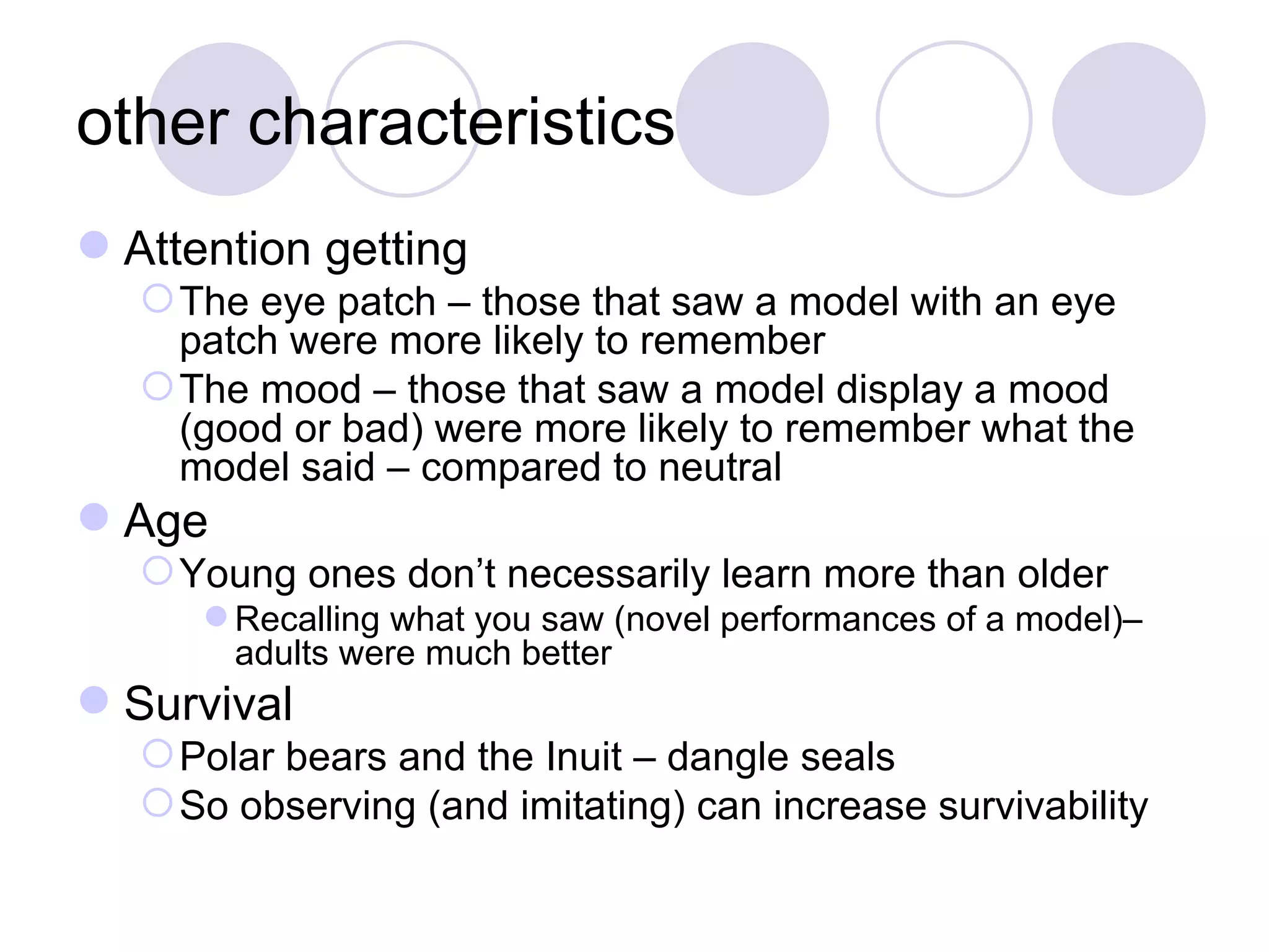 other characteristics Attention getting The eye patch – those that saw a model with an eye patch were more likely to remember The mood – those that saw a model display a mood (good or bad) were more likely to remember what the model said – compared to neutral Age Young ones don’t necessarily learn more than older Recalling what you saw (novel performances of a model)– adults were much better Survival Polar bears and the Inuit – dangle seals So observing (and imitating) can increase survivability 