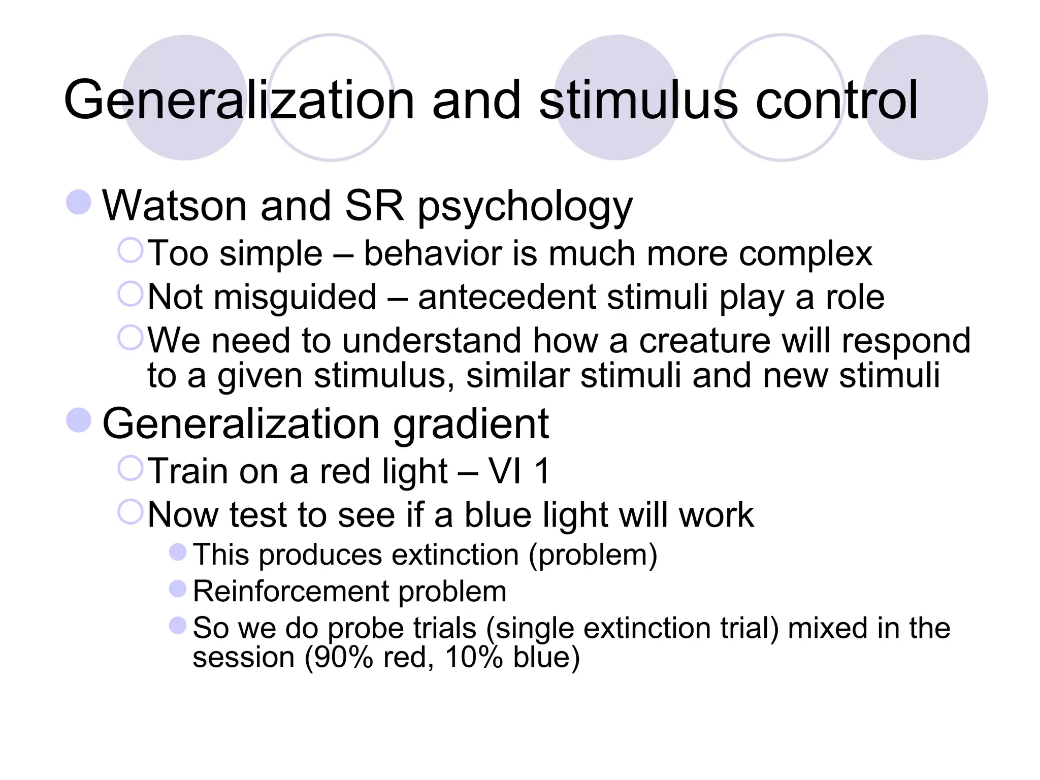 Generalization and stimulus control Watson and SR psychology Too simple – behavior is much more complex Not misguided – antecedent stimuli play a role We need to understand how a creature will respond to a given stimulus, similar stimuli and new stimuli Generalization gradient Train on a red light – VI 1 Now test to see if a blue light will work This produces extinction (problem) Reinforcement problem So we do probe trials (single extinction trial) mixed in the session (90% red, 10% blue) 