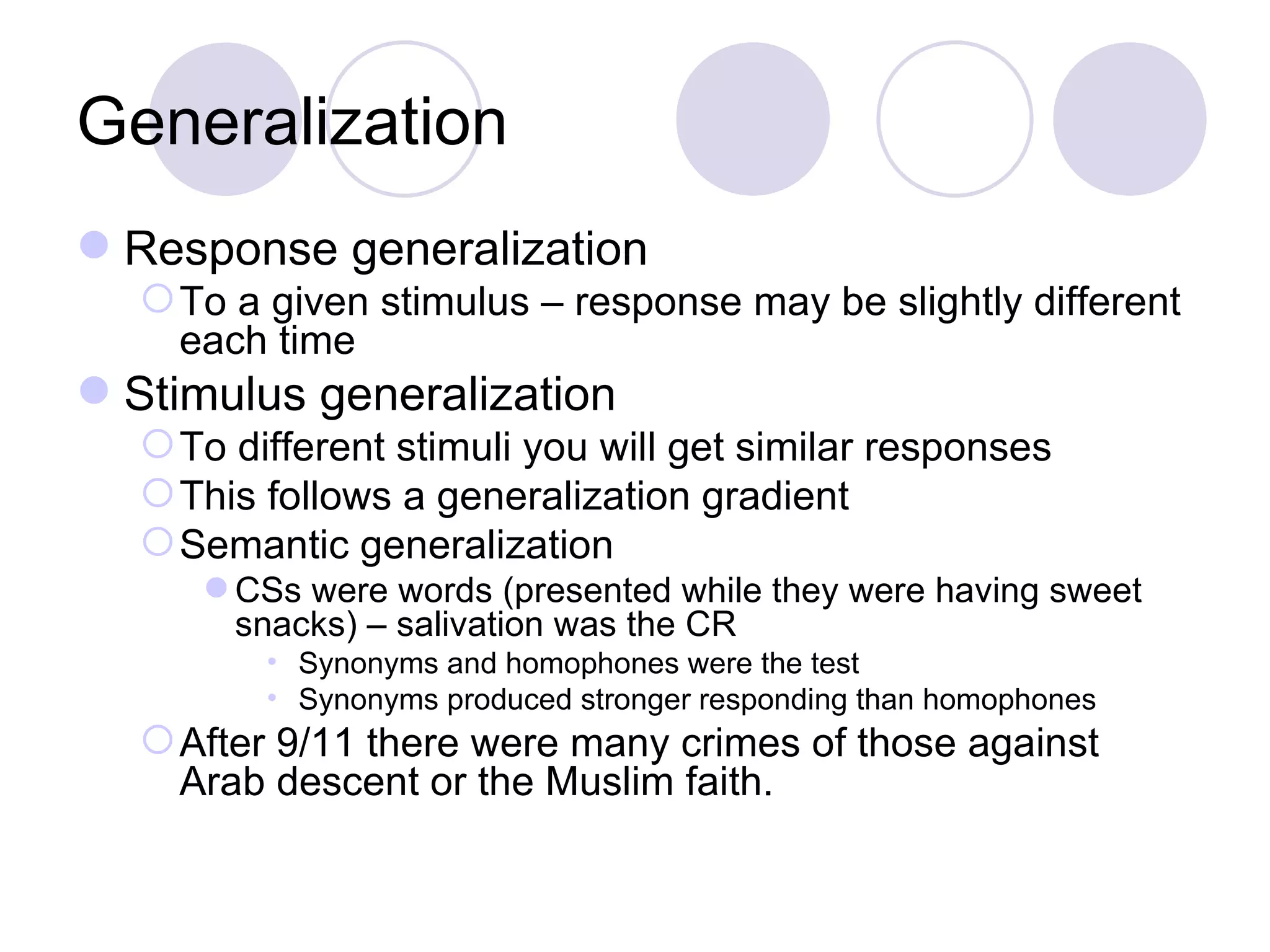 Generalization Response generalization To a given stimulus – response may be slightly different each time Stimulus generalization To different stimuli you will get similar responses This follows a generalization gradient Semantic generalization CSs were words (presented while they were having sweet snacks) – salivation was the CR Synonyms and homophones were the test Synonyms produced stronger responding than homophones After 9/11 there were many crimes of those against Arab descent or the Muslim faith. 