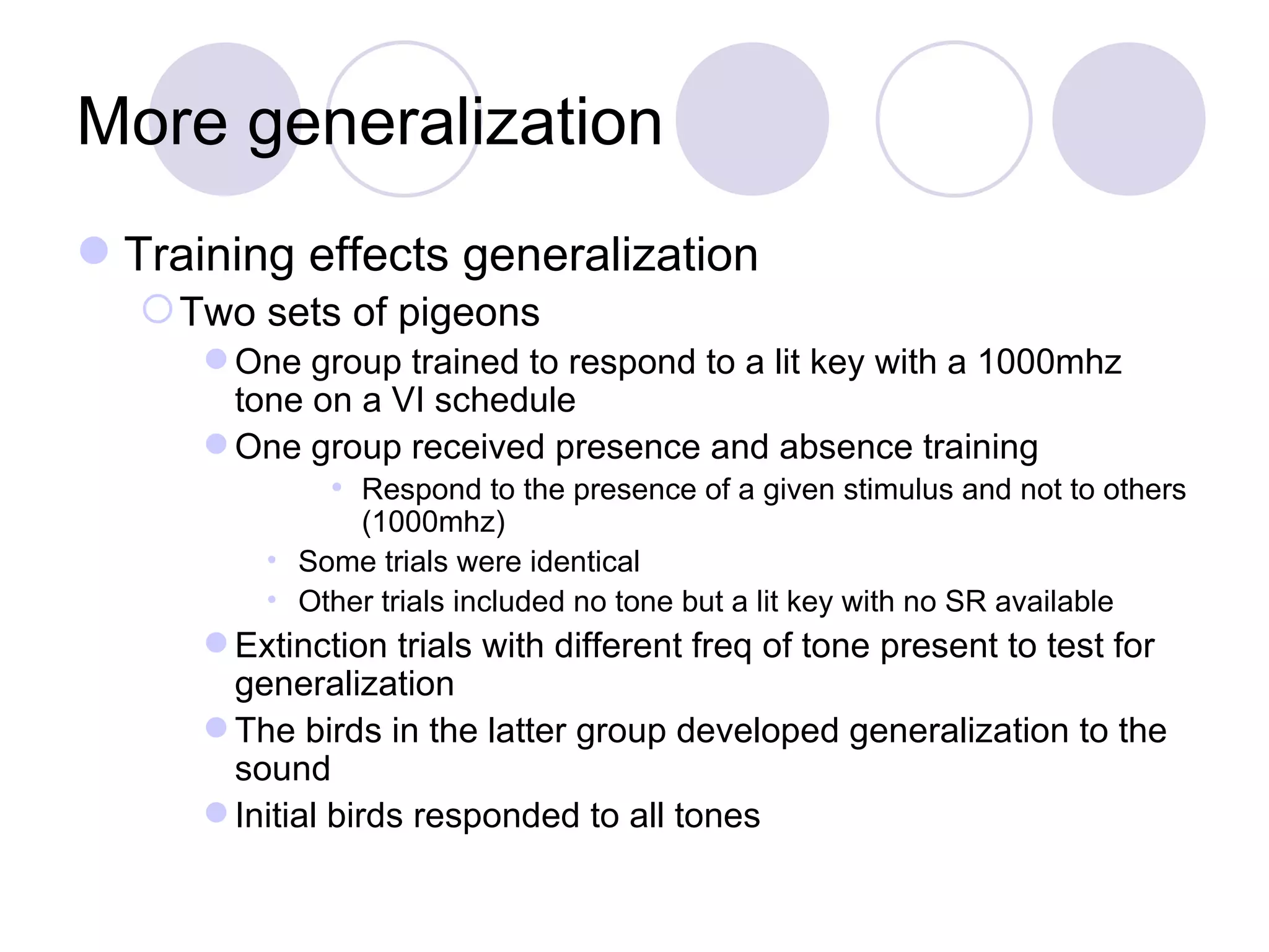More generalization Training effects generalization Two sets of pigeons One group trained to respond to a lit key with a 1000mhz tone on a VI schedule One group received presence and absence training Respond to the presence of a given stimulus and not to others (1000mhz) Some trials were identical Other trials included no tone but a lit key with no SR available Extinction trials with different freq of tone present to test for generalization The birds in the latter group developed generalization to the sound Initial birds responded to all tones 