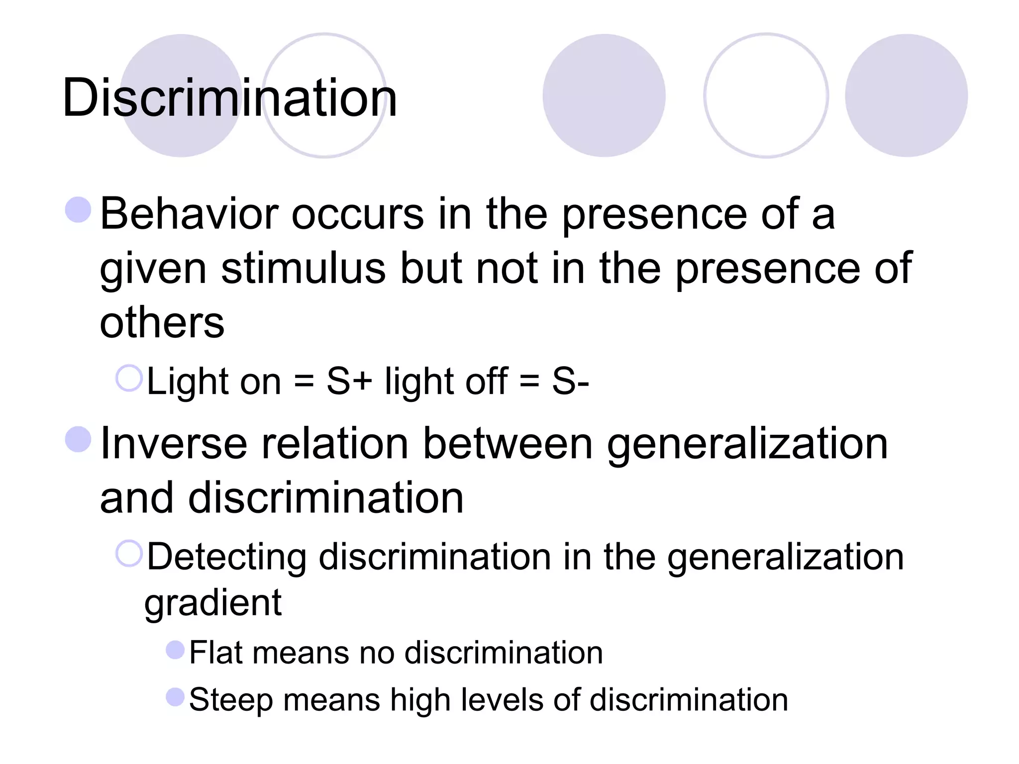 Discrimination Behavior occurs in the presence of a given stimulus but not in the presence of others Light on = S+ light off = S- Inverse relation between generalization and discrimination Detecting discrimination in the generalization gradient Flat means no discrimination Steep means high levels of discrimination 