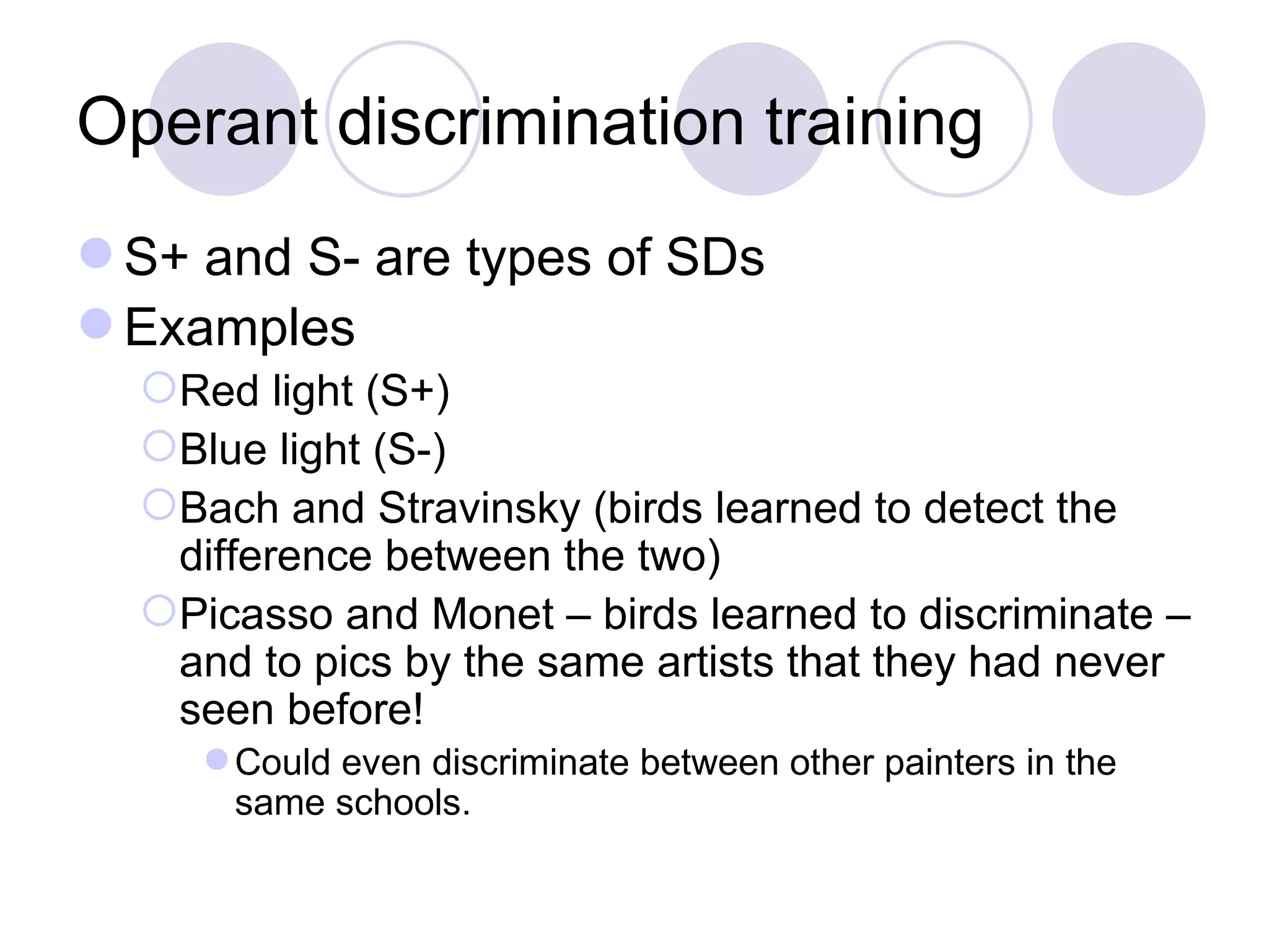 Operant discrimination training S+ and S- are types of SDs  Examples Red light (S+) Blue light (S-) Bach and Stravinsky (birds learned to detect the difference between the two) Picasso and Monet – birds learned to discriminate – and to pics by the same artists that they had never seen before! Could even discriminate between other painters in the same schools.  