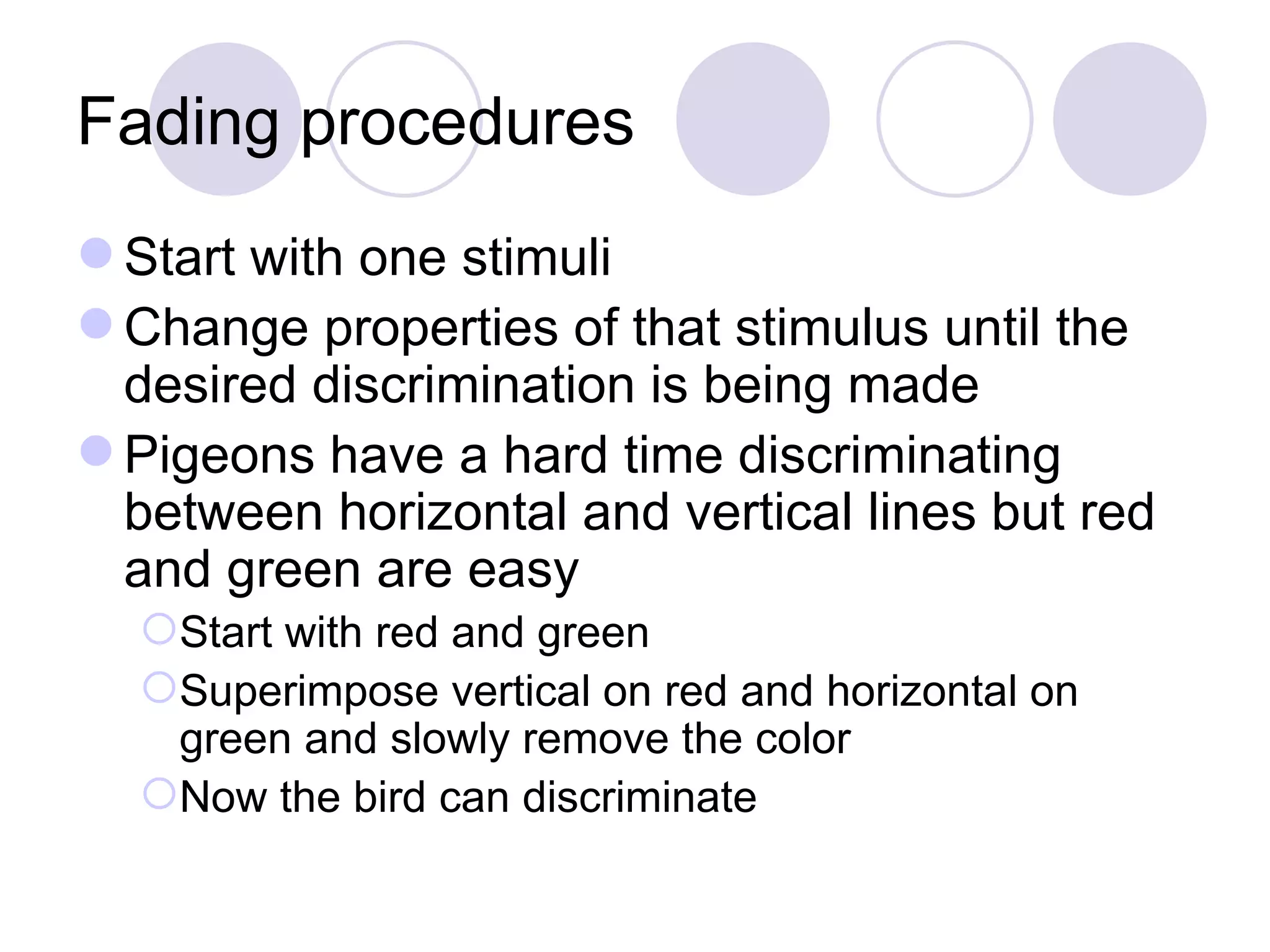 Fading procedures Start with one stimuli Change properties of that stimulus until the desired discrimination is being made Pigeons have a hard time discriminating between horizontal and vertical lines but red and green are easy Start with red and green Superimpose vertical on red and horizontal on green and slowly remove the color Now the bird can discriminate 