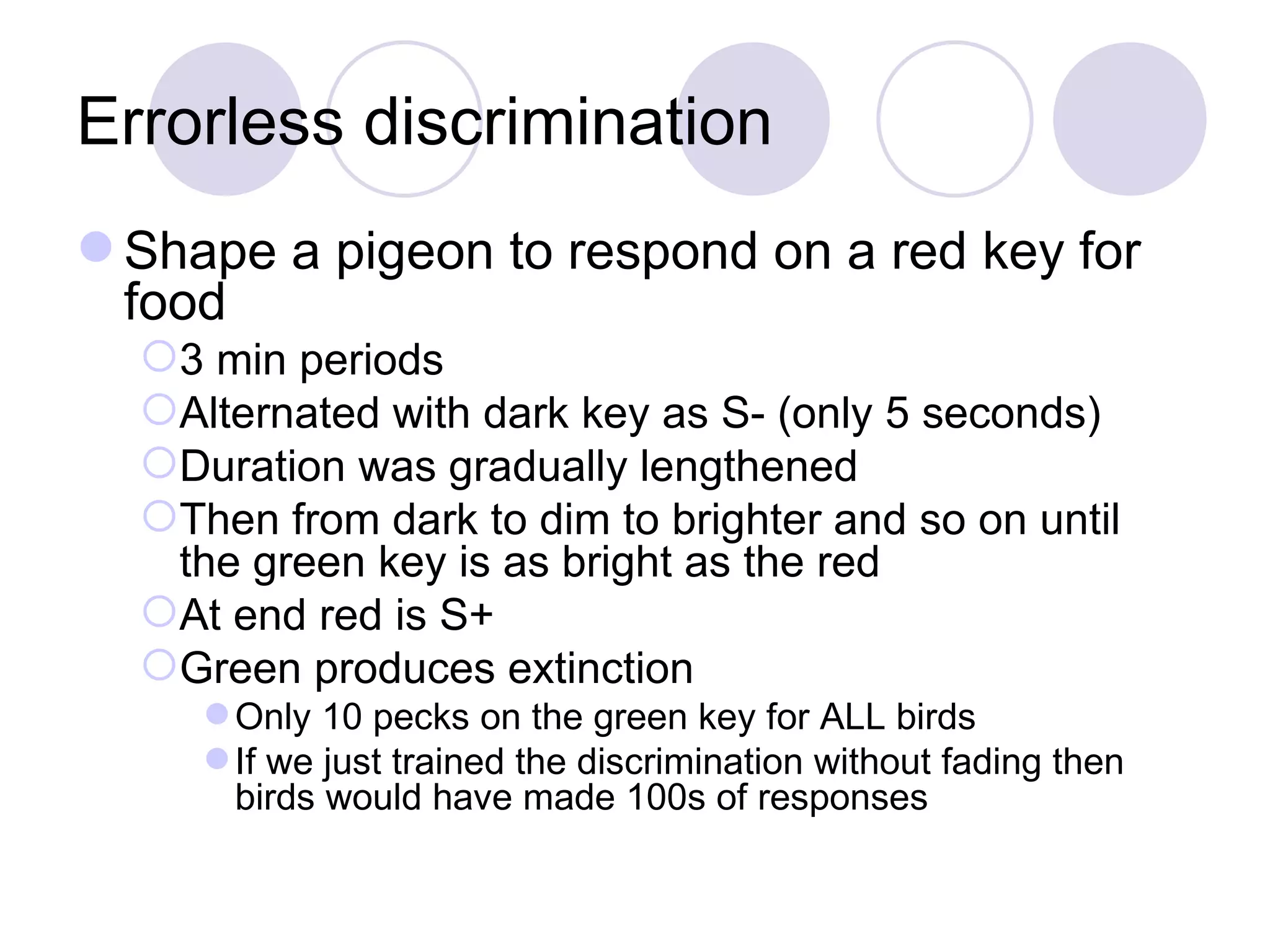 Errorless discrimination Shape a pigeon to respond on a red key for food 3 min periods Alternated with dark key as S- (only 5 seconds) Duration was gradually lengthened Then from dark to dim to brighter and so on until the green key is as bright as the red At end red is S+ Green produces extinction Only 10 pecks on the green key for ALL birds If we just trained the discrimination without fading then birds would have made 100s of responses 