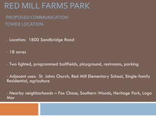 RED MILL FARMS PARK
PROPOSED COMMUNICATION
TOWER LOCATION


   Location: 1800 Sandbridge Road

   18 acres

   Two lighted, programmed ballfields, playground, restrooms, parking

Adjacent uses: St. Johns Church, Red Mill Elementary School, Single-family
Residential, agriculture

Nearby neighborhoods – Fox Chase, Southern Woods, Heritage Park, Lago
Mar
 