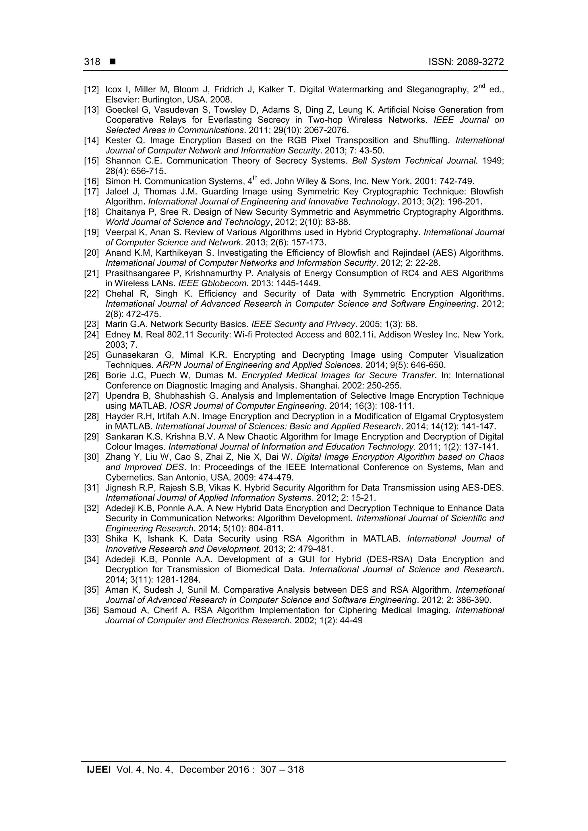  ISSN: 2089-3272 IJEEI Vol. 4, No. 4, December 2016 : 307 – 318 318 [12] Icox I, Miller M, Bloom J, Fridrich J, Kalker T. Digital Watermarking and Steganography, 2 nd ed., Elsevier: Burlington, USA. 2008. [13] Goeckel G, Vasudevan S, Towsley D, Adams S, Ding Z, Leung K. Artiﬁcial Noise Generation from Cooperative Relays for Everlasting Secrecy in Two-hop Wireless Networks. IEEE Journal on Selected Areas in Communications. 2011; 29(10): 2067-2076. [14] Kester Q. Image Encryption Based on the RGB Pixel Transposition and Shuffling. International Journal of Computer Network and Information Security. 2013; 7: 43-50. [15] Shannon C.E. Communication Theory of Secrecy Systems. Bell System Technical Journal. 1949; 28(4): 656-715. [16] Simon H. Communication Systems, 4 th ed. John Wiley & Sons, Inc. New York. 2001: 742-749. [17] Jaleel J, Thomas J.M. Guarding Image using Symmetric Key Cryptographic Technique: Blowfish Algorithm. International Journal of Engineering and Innovative Technology. 2013; 3(2): 196-201. [18] Chaitanya P, Sree R. Design of New Security Symmetric and Asymmetric Cryptography Algorithms. World Journal of Science and Technology, 2012; 2(10): 83-88. [19] Veerpal K, Anan S. Review of Various Algorithms used in Hybrid Cryptography. International Journal of Computer Science and Network. 2013; 2(6): 157-173. [20] Anand K.M, Karthikeyan S. Investigating the Efficiency of Blowfish and Rejindael (AES) Algorithms. International Journal of Computer Networks and Information Security. 2012; 2: 22-28. [21] Prasithsangaree P, Krishnamurthy P. Analysis of Energy Consumption of RC4 and AES Algorithms in Wireless LANs. IEEE Gblobecom. 2013: 1445-1449. [22] Chehal R, Singh K. Efficiency and Security of Data with Symmetric Encryption Algorithms. International Journal of Advanced Research in Computer Science and Software Engineering. 2012; 2(8): 472-475. [23] Marin G.A. Network Security Basics. IEEE Security and Privacy. 2005; 1(3): 68. [24] Edney M. Real 802.11 Security: Wi-fi Protected Access and 802.11i. Addison Wesley Inc. New York. 2003; 7. [25] Gunasekaran G, Mimal K.R. Encrypting and Decrypting Image using Computer Visualization Techniques. ARPN Journal of Engineering and Applied Sciences. 2014; 9(5): 646-650. [26] Borie J.C, Puech W, Dumas M. Encrypted Medical Images for Secure Transfer. In: International Conference on Diagnostic Imaging and Analysis. Shanghai. 2002: 250-255. [27] Upendra B, Shubhashish G. Analysis and Implementation of Selective Image Encryption Technique using MATLAB. IOSR Journal of Computer Engineering. 2014; 16(3): 108-111. [28] Hayder R.H, Irtifah A.N. Image Encryption and Decryption in a Modification of Elgamal Cryptosystem in MATLAB. International Journal of Sciences: Basic and Applied Research. 2014; 14(12): 141-147. [29] Sankaran K.S. Krishna B.V. A New Chaotic Algorithm for Image Encryption and Decryption of Digital Colour Images. International Journal of Information and Education Technology. 2011; 1(2): 137-141. [30] Zhang Y, Liu W, Cao S, Zhai Z, Nie X, Dai W. Digital Image Encryption Algorithm based on Chaos and Improved DES. In: Proceedings of the IEEE International Conference on Systems, Man and Cybernetics. San Antonio, USA. 2009: 474-479. [31] Jignesh R.P, Rajesh S.B, Vikas K. Hybrid Security Algorithm for Data Transmission using AES-DES. International Journal of Applied Information Systems. 2012; 2: 15-21. [32] Adedeji K.B, Ponnle A.A. A New Hybrid Data Encryption and Decryption Technique to Enhance Data Security in Communication Networks: Algorithm Development. International Journal of Scientific and Engineering Research. 2014; 5(10): 804-811. [33] Shika K, Ishank K. Data Security using RSA Algorithm in MATLAB. International Journal of Innovative Research and Development. 2013; 2: 479-481. [34] Adedeji K.B, Ponnle A.A. Development of a GUI for Hybrid (DES-RSA) Data Encryption and Decryption for Transmission of Biomedical Data. International Journal of Science and Research. 2014; 3(11): 1281-1284. [35] Aman K, Sudesh J, Sunil M. Comparative Analysis between DES and RSA Algorithm. International Journal of Advanced Research in Computer Science and Software Engineering. 2012; 2: 386-390. [36] Samoud A, Cherif A. RSA Algorithm Implementation for Ciphering Medical Imaging. International Journal of Computer and Electronics Research. 2002; 1(2): 44-49 