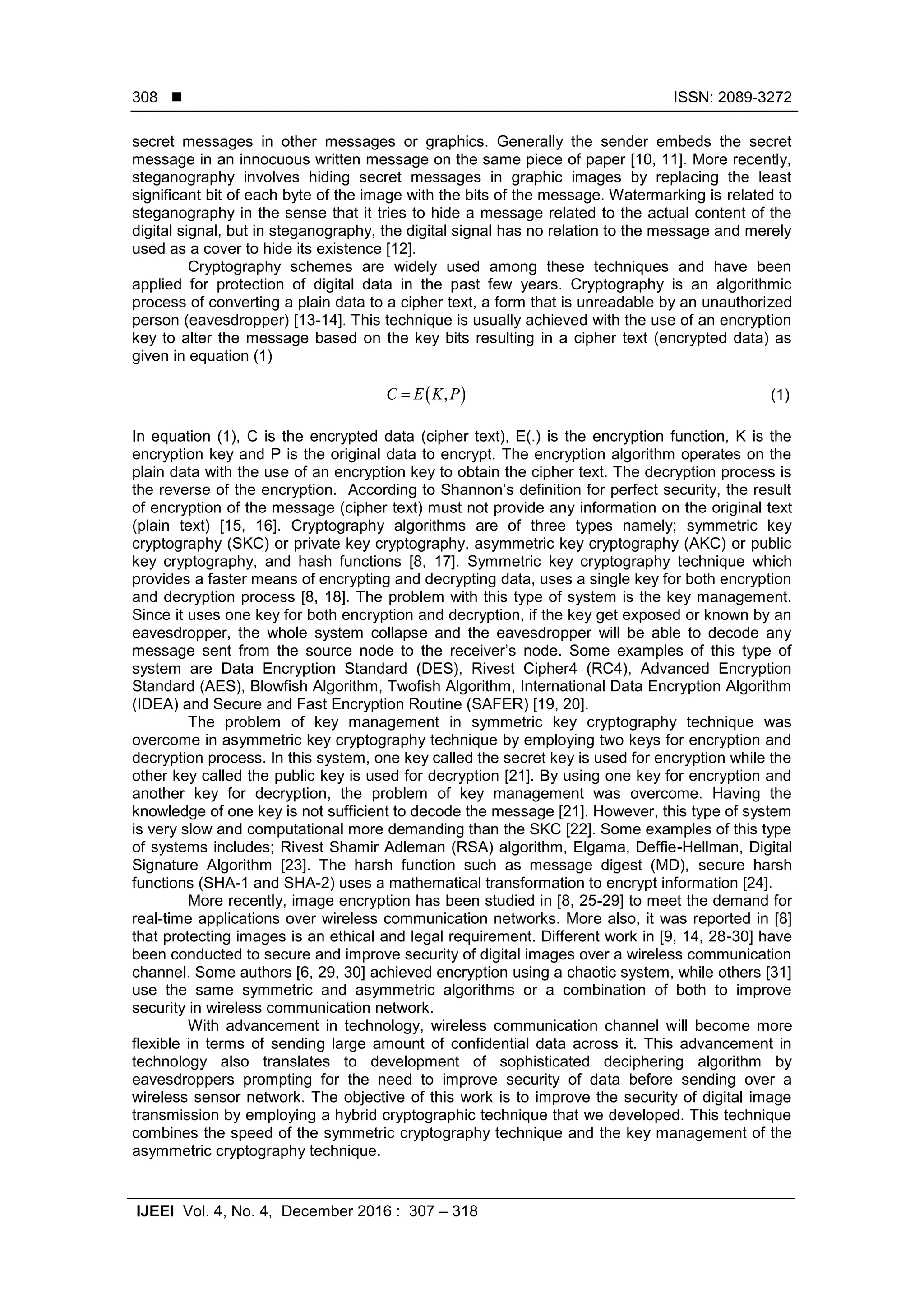  ISSN: 2089-3272 IJEEI Vol. 4, No. 4, December 2016 : 307 – 318 308 secret messages in other messages or graphics. Generally the sender embeds the secret message in an innocuous written message on the same piece of paper [10, 11]. More recently, steganography involves hiding secret messages in graphic images by replacing the least significant bit of each byte of the image with the bits of the message. Watermarking is related to steganography in the sense that it tries to hide a message related to the actual content of the digital signal, but in steganography, the digital signal has no relation to the message and merely used as a cover to hide its existence [12]. Cryptography schemes are widely used among these techniques and have been applied for protection of digital data in the past few years. Cryptography is an algorithmic process of converting a plain data to a cipher text, a form that is unreadable by an unauthorized person (eavesdropper) [13-14]. This technique is usually achieved with the use of an encryption key to alter the message based on the key bits resulting in a cipher text (encrypted data) as given in equation (1)  ,C E K P (1) In equation (1), C is the encrypted data (cipher text), E(.) is the encryption function, K is the encryption key and P is the original data to encrypt. The encryption algorithm operates on the plain data with the use of an encryption key to obtain the cipher text. The decryption process is the reverse of the encryption. According to Shannon’s definition for perfect security, the result of encryption of the message (cipher text) must not provide any information on the original text (plain text) [15, 16]. Cryptography algorithms are of three types namely; symmetric key cryptography (SKC) or private key cryptography, asymmetric key cryptography (AKC) or public key cryptography, and hash functions [8, 17]. Symmetric key cryptography technique which provides a faster means of encrypting and decrypting data, uses a single key for both encryption and decryption process [8, 18]. The problem with this type of system is the key management. Since it uses one key for both encryption and decryption, if the key get exposed or known by an eavesdropper, the whole system collapse and the eavesdropper will be able to decode any message sent from the source node to the receiver’s node. Some examples of this type of system are Data Encryption Standard (DES), Rivest Cipher4 (RC4), Advanced Encryption Standard (AES), Blowfish Algorithm, Twofish Algorithm, International Data Encryption Algorithm (IDEA) and Secure and Fast Encryption Routine (SAFER) [19, 20]. The problem of key management in symmetric key cryptography technique was overcome in asymmetric key cryptography technique by employing two keys for encryption and decryption process. In this system, one key called the secret key is used for encryption while the other key called the public key is used for decryption [21]. By using one key for encryption and another key for decryption, the problem of key management was overcome. Having the knowledge of one key is not sufficient to decode the message [21]. However, this type of system is very slow and computational more demanding than the SKC [22]. Some examples of this type of systems includes; Rivest Shamir Adleman (RSA) algorithm, Elgama, Deffie-Hellman, Digital Signature Algorithm [23]. The harsh function such as message digest (MD), secure harsh functions (SHA-1 and SHA-2) uses a mathematical transformation to encrypt information [24]. More recently, image encryption has been studied in [8, 25-29] to meet the demand for real-time applications over wireless communication networks. More also, it was reported in [8] that protecting images is an ethical and legal requirement. Different work in [9, 14, 28-30] have been conducted to secure and improve security of digital images over a wireless communication channel. Some authors [6, 29, 30] achieved encryption using a chaotic system, while others [31] use the same symmetric and asymmetric algorithms or a combination of both to improve security in wireless communication network. With advancement in technology, wireless communication channel will become more flexible in terms of sending large amount of confidential data across it. This advancement in technology also translates to development of sophisticated deciphering algorithm by eavesdroppers prompting for the need to improve security of data before sending over a wireless sensor network. The objective of this work is to improve the security of digital image transmission by employing a hybrid cryptographic technique that we developed. This technique combines the speed of the symmetric cryptography technique and the key management of the asymmetric cryptography technique. 