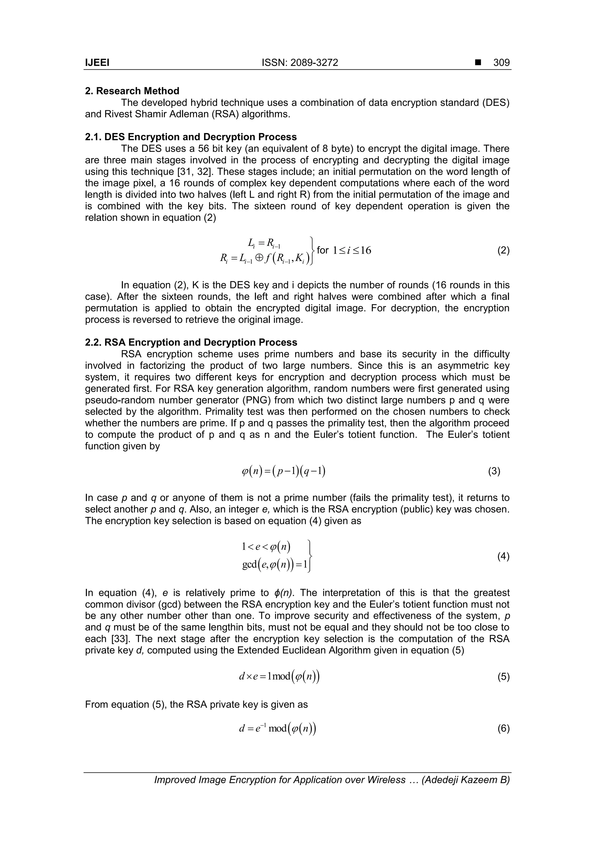 IJEEI ISSN: 2089-3272  Improved Image Encryption for Application over Wireless … (Adedeji Kazeem B) 309 2. Research Method The developed hybrid technique uses a combination of data encryption standard (DES) and Rivest Shamir Adleman (RSA) algorithms. 2.1. DES Encryption and Decryption Process The DES uses a 56 bit key (an equivalent of 8 byte) to encrypt the digital image. There are three main stages involved in the process of encrypting and decrypting the digital image using this technique [31, 32]. These stages include; an initial permutation on the word length of the image pixel, a 16 rounds of complex key dependent computations where each of the word length is divided into two halves (left L and right R) from the initial permutation of the image and is combined with the key bits. The sixteen round of key dependent operation is given the relation shown in equation (2)   1 1 1, i i i i i i L R R L f R K          for 161 i (2) In equation (2), K is the DES key and i depicts the number of rounds (16 rounds in this case). After the sixteen rounds, the left and right halves were combined after which a final permutation is applied to obtain the encrypted digital image. For decryption, the encryption process is reversed to retrieve the original image. 2.2. RSA Encryption and Decryption Process RSA encryption scheme uses prime numbers and base its security in the difficulty involved in factorizing the product of two large numbers. Since this is an asymmetric key system, it requires two different keys for encryption and decryption process which must be generated first. For RSA key generation algorithm, random numbers were first generated using pseudo-random number generator (PNG) from which two distinct large numbers p and q were selected by the algorithm. Primality test was then performed on the chosen numbers to check whether the numbers are prime. If p and q passes the primality test, then the algorithm proceed to compute the product of p and q as n and the Euler’s totient function. The Euler’s totient function given by     1 1n p q    (3) In case p and q or anyone of them is not a prime number (fails the primality test), it returns to select another p and q. Also, an integer e, which is the RSA encryption (public) key was chosen. The encryption key selection is based on equation (4) given as      1 gcd , 1 e n e n         (4) In equation (4), e is relatively prime to ϕ(n). The interpretation of this is that the greatest common divisor (gcd) between the RSA encryption key and the Euler’s totient function must not be any other number other than one. To improve security and effectiveness of the system, p and q must be of the same lengthin bits, must not be equal and they should not be too close to each [33]. The next stage after the encryption key selection is the computation of the RSA private key d, computed using the Extended Euclidean Algorithm given in equation (5)   1modd e n  (5) From equation (5), the RSA private key is given as   1 modd e n  (6) 