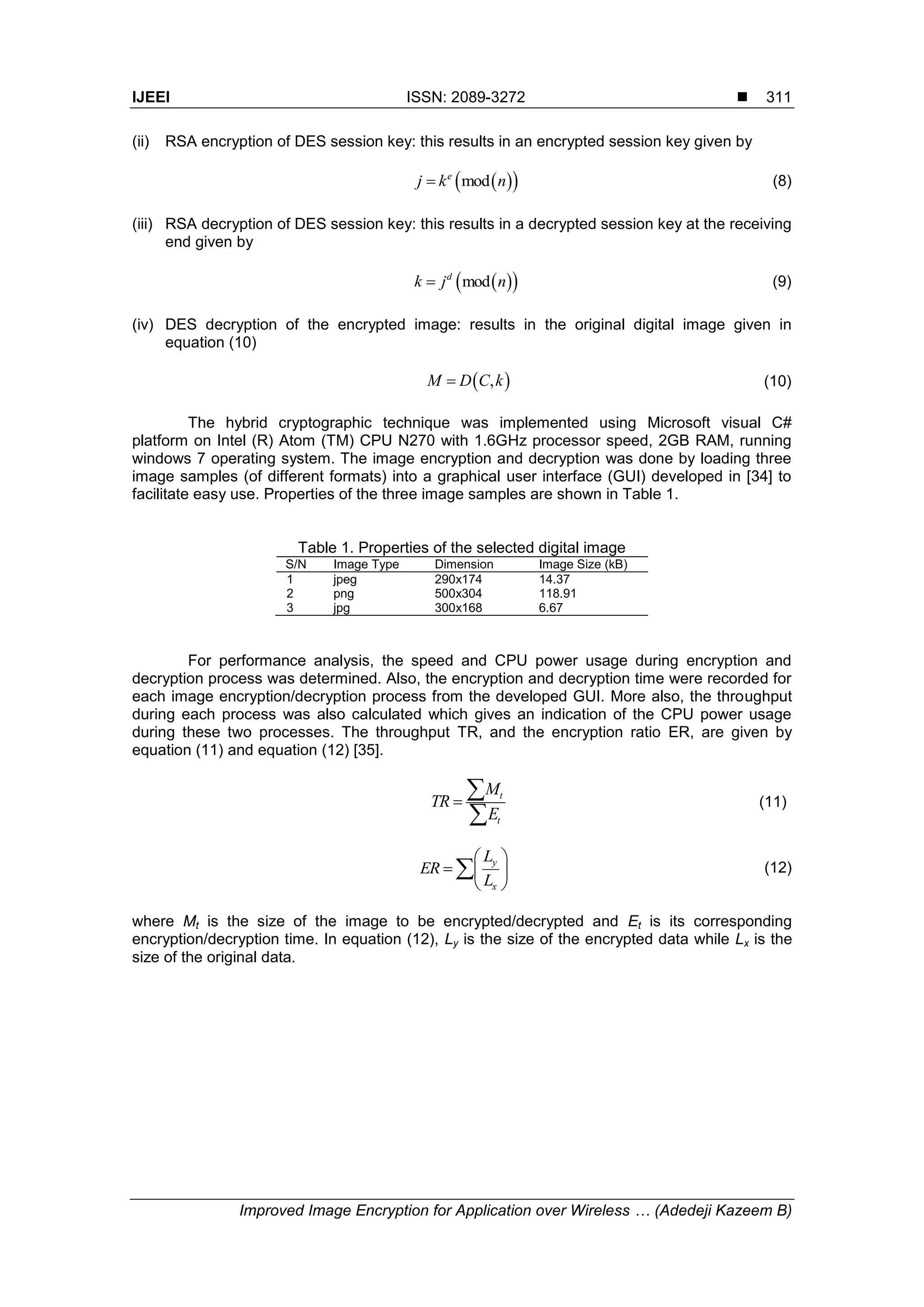 IJEEI ISSN: 2089-3272  Improved Image Encryption for Application over Wireless … (Adedeji Kazeem B) 311 (ii) RSA encryption of DES session key: this results in an encrypted session key given by   mode j k n (8) (iii) RSA decryption of DES session key: this results in a decrypted session key at the receiving end given by   modd k j n (9) (iv) DES decryption of the encrypted image: results in the original digital image given in equation (10)  ,M D C k (10) The hybrid cryptographic technique was implemented using Microsoft visual C# platform on Intel (R) Atom (TM) CPU N270 with 1.6GHz processor speed, 2GB RAM, running windows 7 operating system. The image encryption and decryption was done by loading three image samples (of different formats) into a graphical user interface (GUI) developed in [34] to facilitate easy use. Properties of the three image samples are shown in Table 1. Table 1. Properties of the selected digital image S/N Image Type Dimension Image Size (kB) 1 jpeg 290x174 14.37 2 png 500x304 118.91 3 jpg 300x168 6.67 For performance analysis, the speed and CPU power usage during encryption and decryption process was determined. Also, the encryption and decryption time were recorded for each image encryption/decryption process from the developed GUI. More also, the throughput during each process was also calculated which gives an indication of the CPU power usage during these two processes. The throughput TR, and the encryption ratio ER, are given by equation (11) and equation (12) [35]. t t M TR E    (11) y x L ER L         (12) where Mt is the size of the image to be encrypted/decrypted and Et is its corresponding encryption/decryption time. In equation (12), Ly is the size of the encrypted data while Lx is the size of the original data. 