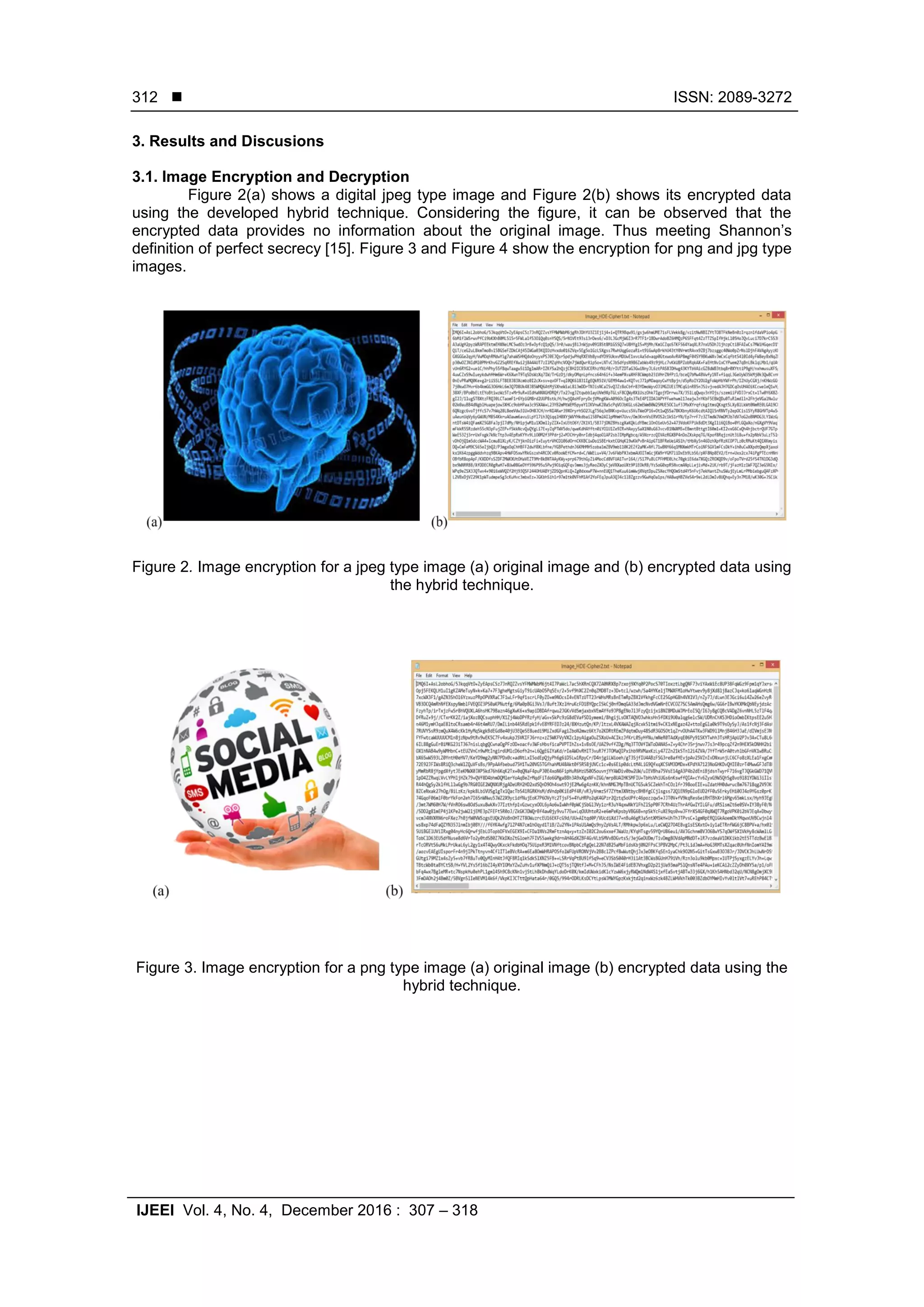  ISSN: 2089-3272 IJEEI Vol. 4, No. 4, December 2016 : 307 – 318 312 3. Results and Discusions 3.1. Image Encryption and Decryption Figure 2(a) shows a digital jpeg type image and Figure 2(b) shows its encrypted data using the developed hybrid technique. Considering the figure, it can be observed that the encrypted data provides no information about the original image. Thus meeting Shannon’s definition of perfect secrecy [15]. Figure 3 and Figure 4 show the encryption for png and jpg type images. Figure 2. Image encryption for a jpeg type image (a) original image and (b) encrypted data using the hybrid technique. Figure 3. Image encryption for a png type image (a) original image (b) encrypted data using the hybrid technique. 