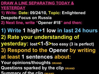 DRAW A LINE SEPARATING TODAY & YESTERDAY 1) Write:   Date:  09/24/10 , Topic:  Enlightened Despots-Focus on Russia 2) Next line, write “ Opener #18 ” and then:  1) Write  1 high + 1   low   in last 24 hours 2) Rate your understanding of yesterday:  lost < 1-5 > too easy (3 is perfect) 3) Respond to the  Opener  by writing at least   1 sentences  about : Your opinions/thoughts  OR/AND Questions sparked by the clip   OR/AND Summary of the clip  OR/AND Announcements: None 