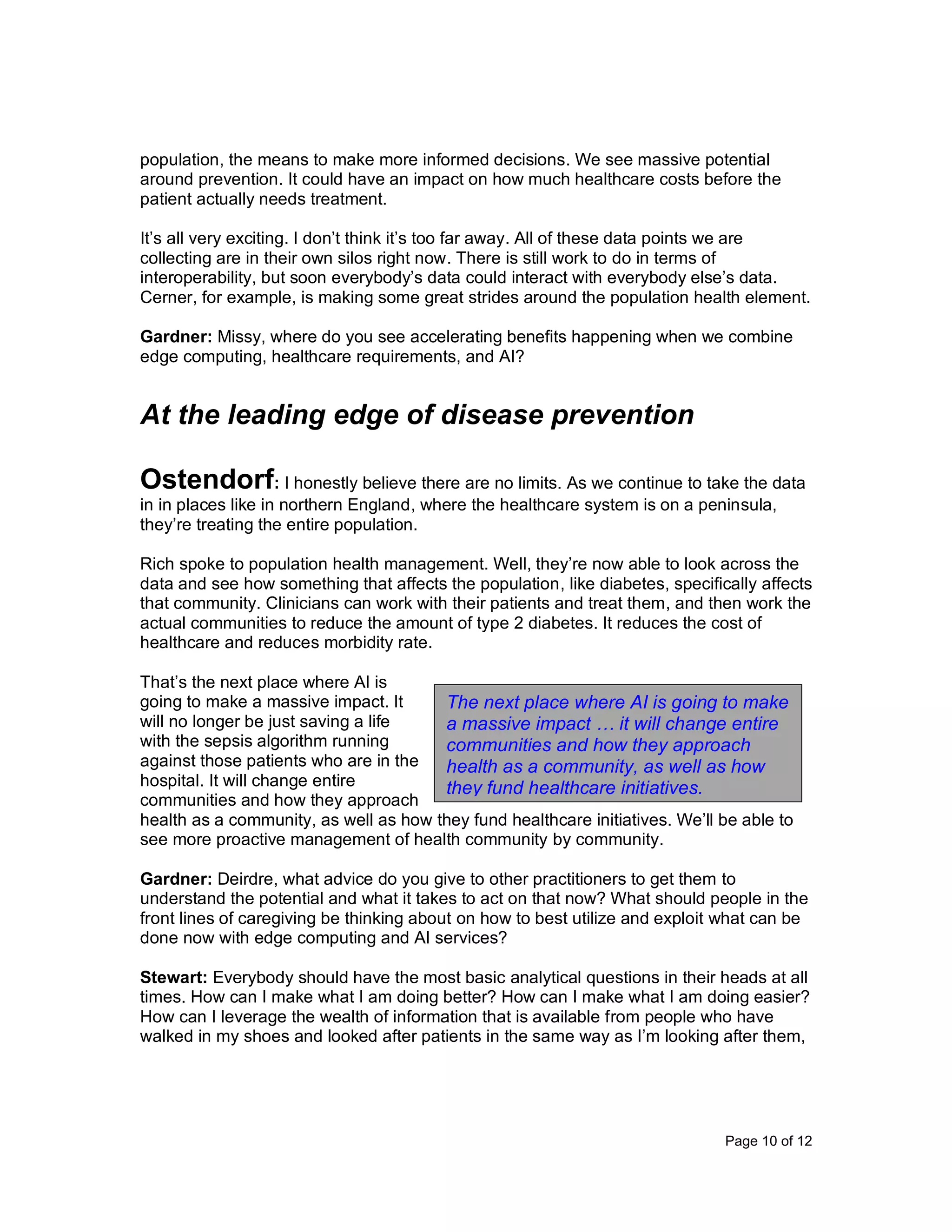 Page 10 of 12
population, the means to make more informed decisions. We see massive potential
around prevention. It could have an impact on how much healthcare costs before the
patient actually needs treatment.
It’s all very exciting. I don’t think it’s too far away. All of these data points we are
collecting are in their own silos right now. There is still work to do in terms of
interoperability, but soon everybody’s data could interact with everybody else’s data.
Cerner, for example, is making some great strides around the population health element.
Gardner: Missy, where do you see accelerating benefits happening when we combine
edge computing, healthcare requirements, and AI?
At the leading edge of disease prevention
Ostendorf: I honestly believe there are no limits. As we continue to take the data
in in places like in northern England, where the healthcare system is on a peninsula,
they’re treating the entire population.
Rich spoke to population health management. Well, they’re now able to look across the
data and see how something that affects the population, like diabetes, specifically affects
that community. Clinicians can work with their patients and treat them, and then work the
actual communities to reduce the amount of type 2 diabetes. It reduces the cost of
healthcare and reduces morbidity rate.
That’s the next place where AI is
going to make a massive impact. It
will no longer be just saving a life
with the sepsis algorithm running
against those patients who are in the
hospital. It will change entire
communities and how they approach
health as a community, as well as how they fund healthcare initiatives. We’ll be able to
see more proactive management of health community by community.
Gardner: Deirdre, what advice do you give to other practitioners to get them to
understand the potential and what it takes to act on that now? What should people in the
front lines of caregiving be thinking about on how to best utilize and exploit what can be
done now with edge computing and AI services?
Stewart: Everybody should have the most basic analytical questions in their heads at all
times. How can I make what I am doing better? How can I make what I am doing easier?
How can I leverage the wealth of information that is available from people who have
walked in my shoes and looked after patients in the same way as I’m looking after them,
The next place where AI is going to make
a massive impact … it will change entire
communities and how they approach
health as a community, as well as how
they fund healthcare initiatives.
 