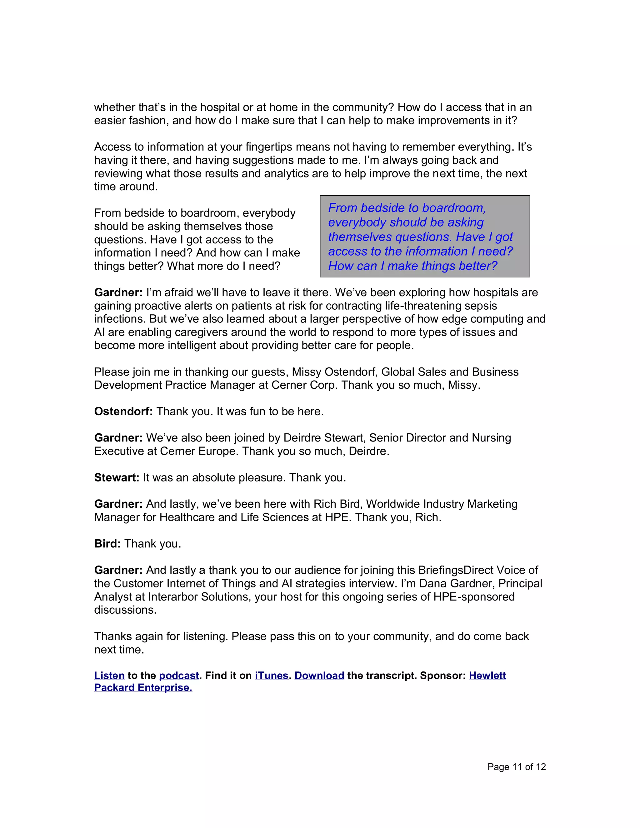 Page 11 of 12
whether that’s in the hospital or at home in the community? How do I access that in an
easier fashion, and how do I make sure that I can help to make improvements in it?
Access to information at your fingertips means not having to remember everything. It’s
having it there, and having suggestions made to me. I’m always going back and
reviewing what those results and analytics are to help improve the next time, the next
time around.
From bedside to boardroom, everybody
should be asking themselves those
questions. Have I got access to the
information I need? And how can I make
things better? What more do I need?
Gardner: I’m afraid we’ll have to leave it there. We’ve been exploring how hospitals are
gaining proactive alerts on patients at risk for contracting life-threatening sepsis
infections. But we’ve also learned about a larger perspective of how edge computing and
AI are enabling caregivers around the world to respond to more types of issues and
become more intelligent about providing better care for people.
Please join me in thanking our guests, Missy Ostendorf, Global Sales and Business
Development Practice Manager at Cerner Corp. Thank you so much, Missy.
Ostendorf: Thank you. It was fun to be here.
Gardner: We’ve also been joined by Deirdre Stewart, Senior Director and Nursing
Executive at Cerner Europe. Thank you so much, Deirdre.
Stewart: It was an absolute pleasure. Thank you.
Gardner: And lastly, we’ve been here with Rich Bird, Worldwide Industry Marketing
Manager for Healthcare and Life Sciences at HPE. Thank you, Rich.
Bird: Thank you.
Gardner: And lastly a thank you to our audience for joining this BriefingsDirect Voice of
the Customer Internet of Things and AI strategies interview. I’m Dana Gardner, Principal
Analyst at Interarbor Solutions, your host for this ongoing series of HPE-sponsored
discussions.
Thanks again for listening. Please pass this on to your community, and do come back
next time.
Listen to the podcast. Find it on iTunes. Download the transcript. Sponsor: Hewlett
Packard Enterprise.
From bedside to boardroom,
everybody should be asking
themselves questions. Have I got
access to the information I need?
How can I make things better?
 