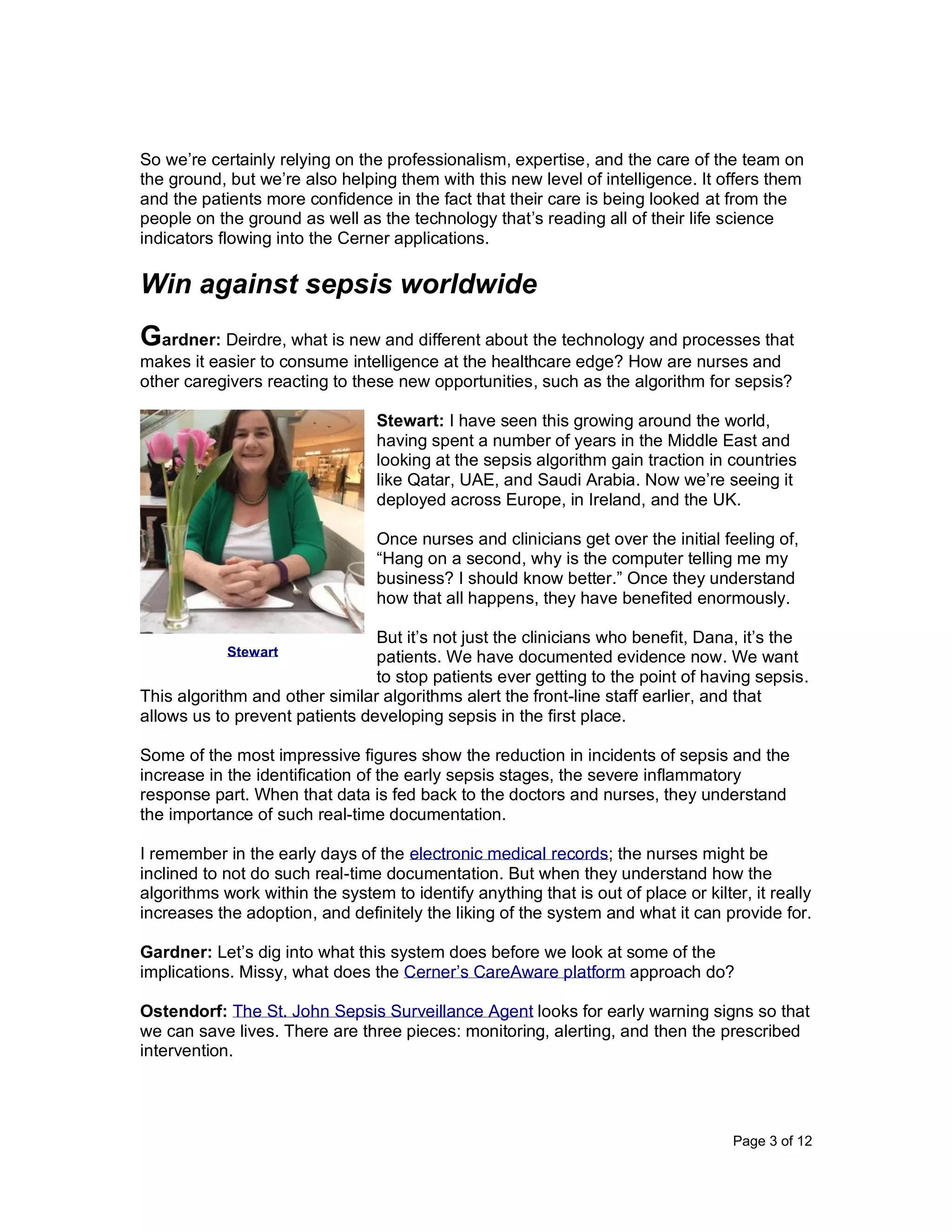 Page 3 of 12
So we’re certainly relying on the professionalism, expertise, and the care of the team on
the ground, but we’re also helping them with this new level of intelligence. It offers them
and the patients more confidence in the fact that their care is being looked at from the
people on the ground as well as the technology that’s reading all of their life science
indicators flowing into the Cerner applications.
Win against sepsis worldwide
Gardner: Deirdre, what is new and different about the technology and processes that
makes it easier to consume intelligence at the healthcare edge? How are nurses and
other caregivers reacting to these new opportunities, such as the algorithm for sepsis?
Stewart: I have seen this growing around the world,
having spent a number of years in the Middle East and
looking at the sepsis algorithm gain traction in countries
like Qatar, UAE, and Saudi Arabia. Now we’re seeing it
deployed across Europe, in Ireland, and the UK.
Once nurses and clinicians get over the initial feeling of,
“Hang on a second, why is the computer telling me my
business? I should know better.” Once they understand
how that all happens, they have benefited enormously.
But it’s not just the clinicians who benefit, Dana, it’s the
patients. We have documented evidence now. We want
to stop patients ever getting to the point of having sepsis.
This algorithm and other similar algorithms alert the front-line staff earlier, and that
allows us to prevent patients developing sepsis in the first place.
Some of the most impressive figures show the reduction in incidents of sepsis and the
increase in the identification of the early sepsis stages, the severe inflammatory
response part. When that data is fed back to the doctors and nurses, they understand
the importance of such real-time documentation.
I remember in the early days of the electronic medical records; the nurses might be
inclined to not do such real-time documentation. But when they understand how the
algorithms work within the system to identify anything that is out of place or kilter, it really
increases the adoption, and definitely the liking of the system and what it can provide for.
Gardner: Let’s dig into what this system does before we look at some of the
implications. Missy, what does the Cerner’s CareAware platform approach do?
Ostendorf: The St. John Sepsis Surveillance Agent looks for early warning signs so that
we can save lives. There are three pieces: monitoring, alerting, and then the prescribed
intervention.
Stewart
 