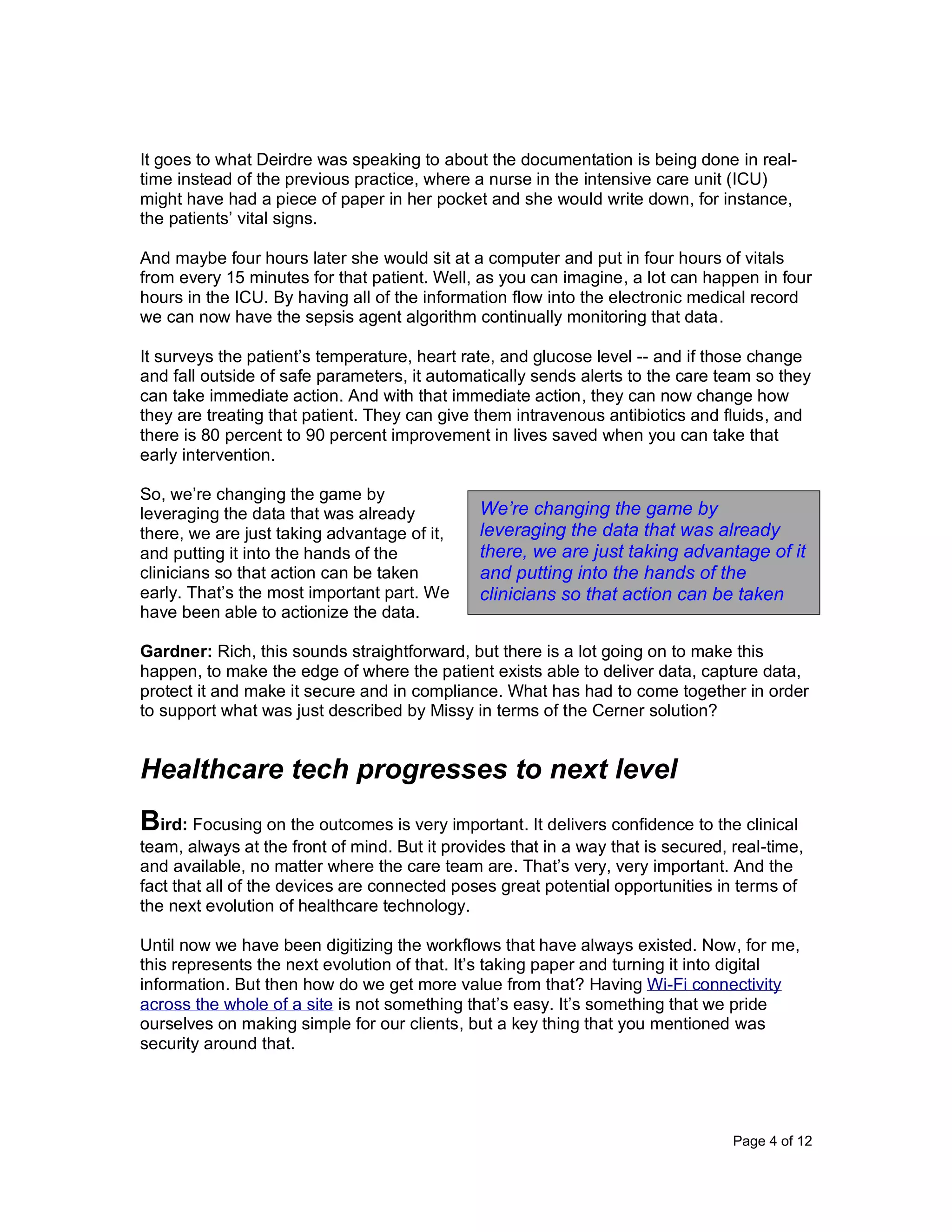 Page 4 of 12
It goes to what Deirdre was speaking to about the documentation is being done in real-
time instead of the previous practice, where a nurse in the intensive care unit (ICU)
might have had a piece of paper in her pocket and she would write down, for instance,
the patients’ vital signs.
And maybe four hours later she would sit at a computer and put in four hours of vitals
from every 15 minutes for that patient. Well, as you can imagine, a lot can happen in four
hours in the ICU. By having all of the information flow into the electronic medical record
we can now have the sepsis agent algorithm continually monitoring that data.
It surveys the patient’s temperature, heart rate, and glucose level -- and if those change
and fall outside of safe parameters, it automatically sends alerts to the care team so they
can take immediate action. And with that immediate action, they can now change how
they are treating that patient. They can give them intravenous antibiotics and fluids, and
there is 80 percent to 90 percent improvement in lives saved when you can take that
early intervention.
So, we’re changing the game by
leveraging the data that was already
there, we are just taking advantage of it,
and putting it into the hands of the
clinicians so that action can be taken
early. That’s the most important part. We
have been able to actionize the data.
Gardner: Rich, this sounds straightforward, but there is a lot going on to make this
happen, to make the edge of where the patient exists able to deliver data, capture data,
protect it and make it secure and in compliance. What has had to come together in order
to support what was just described by Missy in terms of the Cerner solution?
Healthcare tech progresses to next level
Bird: Focusing on the outcomes is very important. It delivers confidence to the clinical
team, always at the front of mind. But it provides that in a way that is secured, real-time,
and available, no matter where the care team are. That’s very, very important. And the
fact that all of the devices are connected poses great potential opportunities in terms of
the next evolution of healthcare technology.
Until now we have been digitizing the workflows that have always existed. Now, for me,
this represents the next evolution of that. It’s taking paper and turning it into digital
information. But then how do we get more value from that? Having Wi-Fi connectivity
across the whole of a site is not something that’s easy. It’s something that we pride
ourselves on making simple for our clients, but a key thing that you mentioned was
security around that.
We’re changing the game by
leveraging the data that was already
there, we are just taking advantage of it
and putting into the hands of the
clinicians so that action can be taken
early.
 