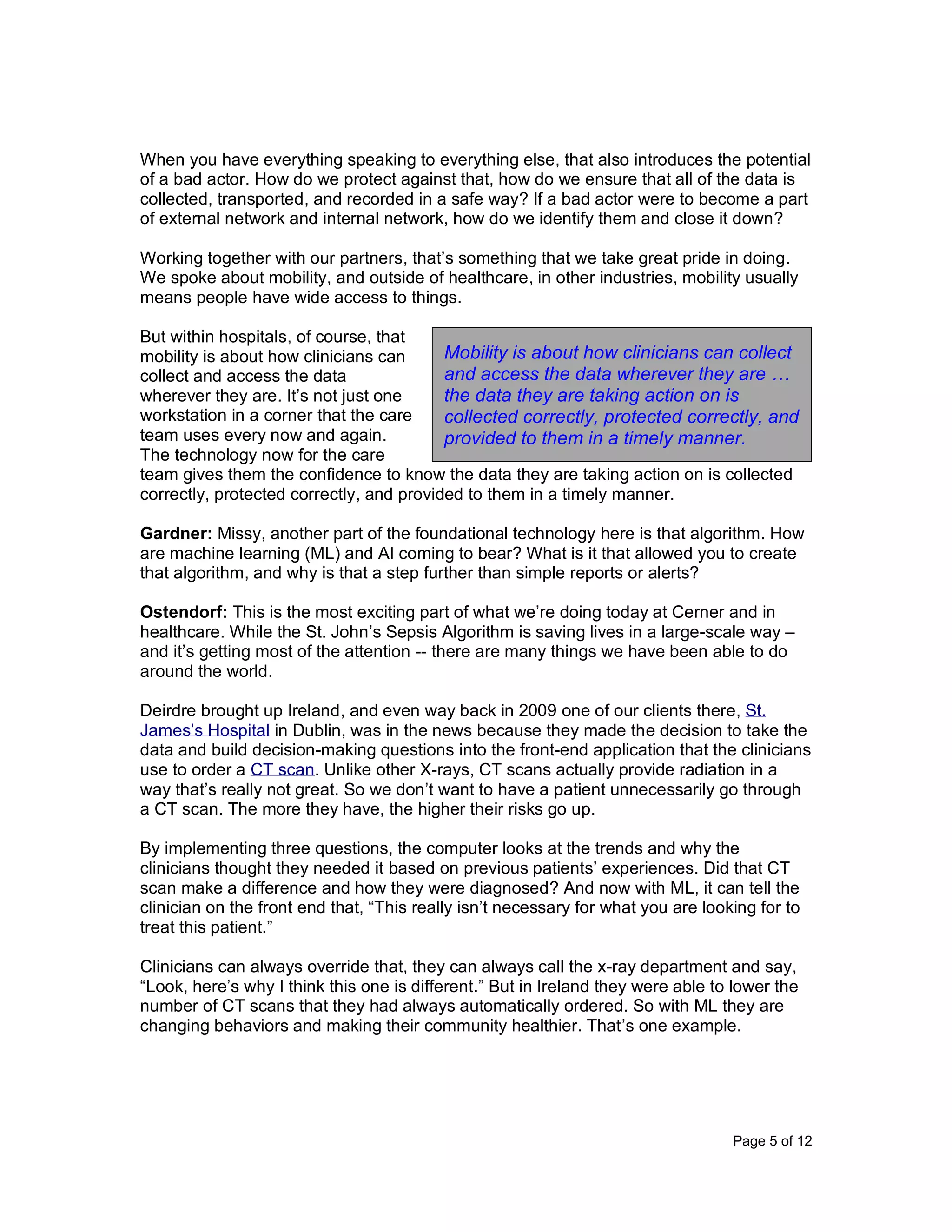 Page 5 of 12
When you have everything speaking to everything else, that also introduces the potential
of a bad actor. How do we protect against that, how do we ensure that all of the data is
collected, transported, and recorded in a safe way? If a bad actor were to become a part
of external network and internal network, how do we identify them and close it down?
Working together with our partners, that’s something that we take great pride in doing.
We spoke about mobility, and outside of healthcare, in other industries, mobility usually
means people have wide access to things.
But within hospitals, of course, that
mobility is about how clinicians can
collect and access the data
wherever they are. It’s not just one
workstation in a corner that the care
team uses every now and again.
The technology now for the care
team gives them the confidence to know the data they are taking action on is collected
correctly, protected correctly, and provided to them in a timely manner.
Gardner: Missy, another part of the foundational technology here is that algorithm. How
are machine learning (ML) and AI coming to bear? What is it that allowed you to create
that algorithm, and why is that a step further than simple reports or alerts?
Ostendorf: This is the most exciting part of what we’re doing today at Cerner and in
healthcare. While the St. John’s Sepsis Algorithm is saving lives in a large-scale way –
and it’s getting most of the attention -- there are many things we have been able to do
around the world.
Deirdre brought up Ireland, and even way back in 2009 one of our clients there, St.
James’s Hospital in Dublin, was in the news because they made the decision to take the
data and build decision-making questions into the front-end application that the clinicians
use to order a CT scan. Unlike other X-rays, CT scans actually provide radiation in a
way that’s really not great. So we don’t want to have a patient unnecessarily go through
a CT scan. The more they have, the higher their risks go up.
By implementing three questions, the computer looks at the trends and why the
clinicians thought they needed it based on previous patients’ experiences. Did that CT
scan make a difference and how they were diagnosed? And now with ML, it can tell the
clinician on the front end that, “This really isn’t necessary for what you are looking for to
treat this patient.”
Clinicians can always override that, they can always call the x-ray department and say,
“Look, here’s why I think this one is different.” But in Ireland they were able to lower the
number of CT scans that they had always automatically ordered. So with ML they are
changing behaviors and making their community healthier. That’s one example.
Mobility is about how clinicians can collect
and access the data wherever they are …
the data they are taking action on is
collected correctly, protected correctly, and
provided to them in a timely manner.
 