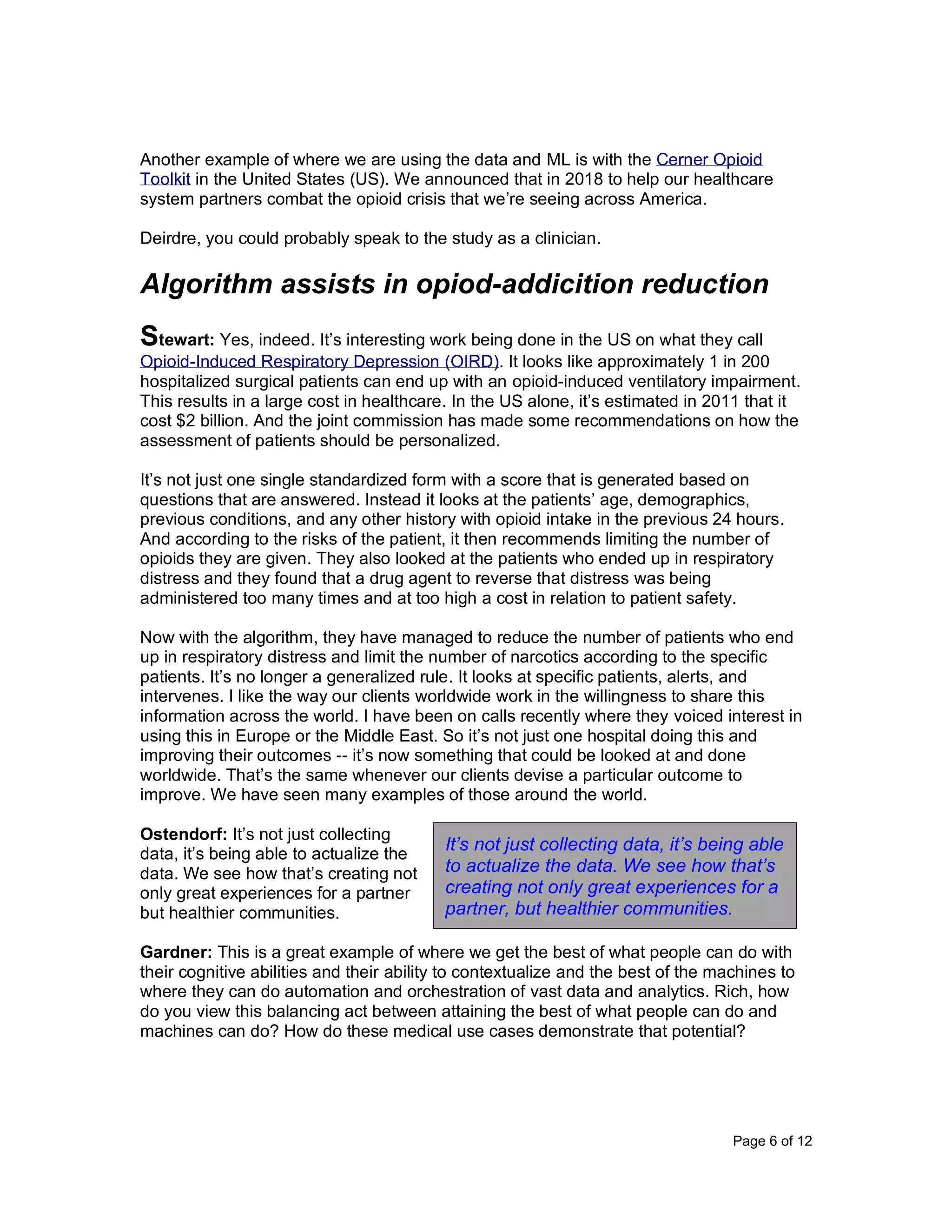 Page 6 of 12
Another example of where we are using the data and ML is with the Cerner Opioid
Toolkit in the United States (US). We announced that in 2018 to help our healthcare
system partners combat the opioid crisis that we’re seeing across America.
Deirdre, you could probably speak to the study as a clinician.
Algorithm assists in opiod-addicition reduction
Stewart: Yes, indeed. It’s interesting work being done in the US on what they call
Opioid-Induced Respiratory Depression (OIRD). It looks like approximately 1 in 200
hospitalized surgical patients can end up with an opioid-induced ventilatory impairment.
This results in a large cost in healthcare. In the US alone, it’s estimated in 2011 that it
cost $2 billion. And the joint commission has made some recommendations on how the
assessment of patients should be personalized.
It’s not just one single standardized form with a score that is generated based on
questions that are answered. Instead it looks at the patients’ age, demographics,
previous conditions, and any other history with opioid intake in the previous 24 hours.
And according to the risks of the patient, it then recommends limiting the number of
opioids they are given. They also looked at the patients who ended up in respiratory
distress and they found that a drug agent to reverse that distress was being
administered too many times and at too high a cost in relation to patient safety.
Now with the algorithm, they have managed to reduce the number of patients who end
up in respiratory distress and limit the number of narcotics according to the specific
patients. It’s no longer a generalized rule. It looks at specific patients, alerts, and
intervenes. I like the way our clients worldwide work in the willingness to share this
information across the world. I have been on calls recently where they voiced interest in
using this in Europe or the Middle East. So it’s not just one hospital doing this and
improving their outcomes -- it’s now something that could be looked at and done
worldwide. That’s the same whenever our clients devise a particular outcome to
improve. We have seen many examples of those around the world.
Ostendorf: It’s not just collecting
data, it’s being able to actualize the
data. We see how that’s creating not
only great experiences for a partner
but healthier communities.
Gardner: This is a great example of where we get the best of what people can do with
their cognitive abilities and their ability to contextualize and the best of the machines to
where they can do automation and orchestration of vast data and analytics. Rich, how
do you view this balancing act between attaining the best of what people can do and
machines can do? How do these medical use cases demonstrate that potential?
It’s not just collecting data, it’s being able
to actualize the data. We see how that’s
creating not only great experiences for a
partner, but healthier communities.
 
