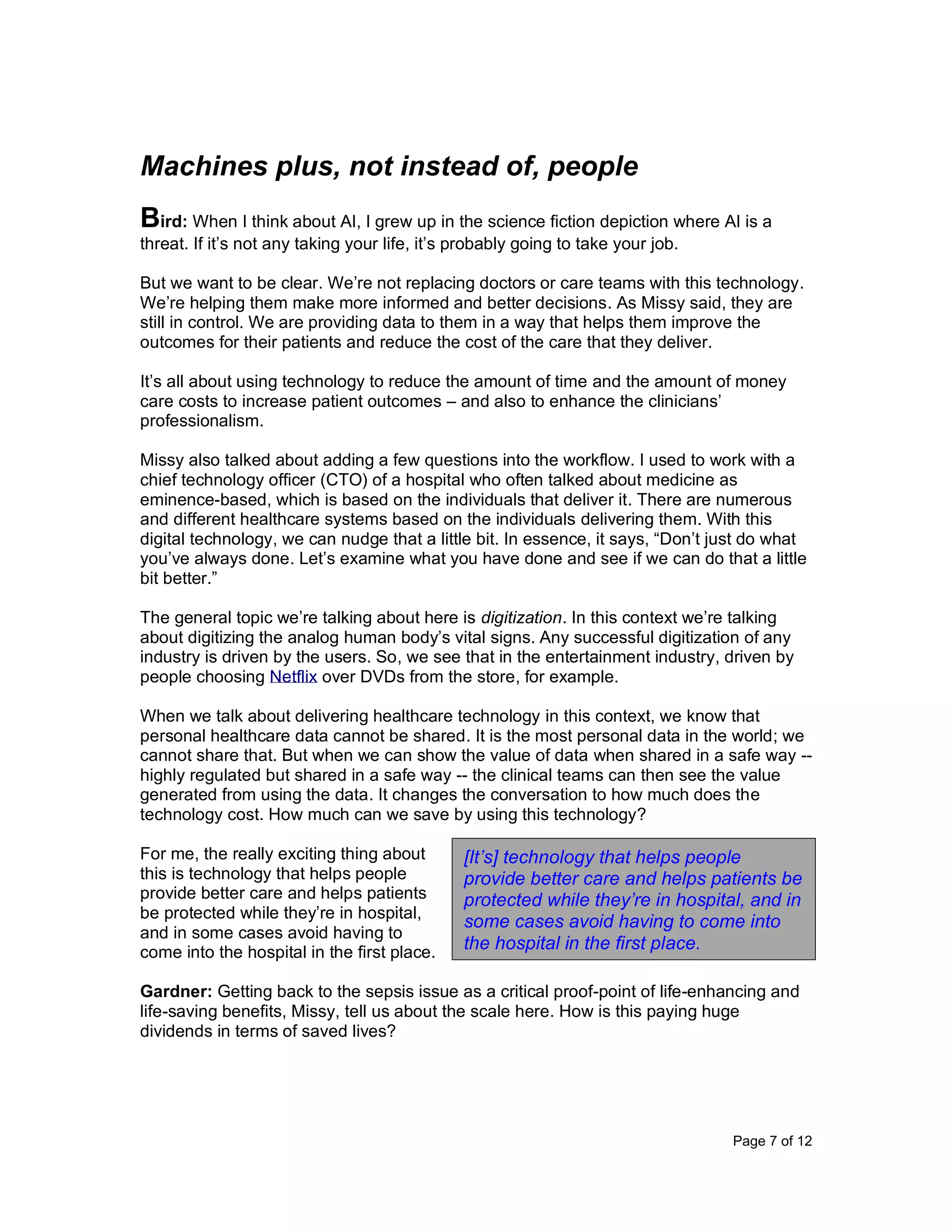 Page 7 of 12
Machines plus, not instead of, people
Bird: When I think about AI, I grew up in the science fiction depiction where AI is a
threat. If it’s not any taking your life, it’s probably going to take your job.
But we want to be clear. We’re not replacing doctors or care teams with this technology.
We’re helping them make more informed and better decisions. As Missy said, they are
still in control. We are providing data to them in a way that helps them improve the
outcomes for their patients and reduce the cost of the care that they deliver.
It’s all about using technology to reduce the amount of time and the amount of money
care costs to increase patient outcomes – and also to enhance the clinicians’
professionalism.
Missy also talked about adding a few questions into the workflow. I used to work with a
chief technology officer (CTO) of a hospital who often talked about medicine as
eminence-based, which is based on the individuals that deliver it. There are numerous
and different healthcare systems based on the individuals delivering them. With this
digital technology, we can nudge that a little bit. In essence, it says, “Don’t just do what
you’ve always done. Let’s examine what you have done and see if we can do that a little
bit better.”
The general topic we’re talking about here is digitization. In this context we’re talking
about digitizing the analog human body’s vital signs. Any successful digitization of any
industry is driven by the users. So, we see that in the entertainment industry, driven by
people choosing Netflix over DVDs from the store, for example.
When we talk about delivering healthcare technology in this context, we know that
personal healthcare data cannot be shared. It is the most personal data in the world; we
cannot share that. But when we can show the value of data when shared in a safe way --
highly regulated but shared in a safe way -- the clinical teams can then see the value
generated from using the data. It changes the conversation to how much does the
technology cost. How much can we save by using this technology?
For me, the really exciting thing about
this is technology that helps people
provide better care and helps patients
be protected while they’re in hospital,
and in some cases avoid having to
come into the hospital in the first place.
Gardner: Getting back to the sepsis issue as a critical proof-point of life-enhancing and
life-saving benefits, Missy, tell us about the scale here. How is this paying huge
dividends in terms of saved lives?
[It’s] technology that helps people
provide better care and helps patients be
protected while they’re in hospital, and in
some cases avoid having to come into
the hospital in the first place.
 