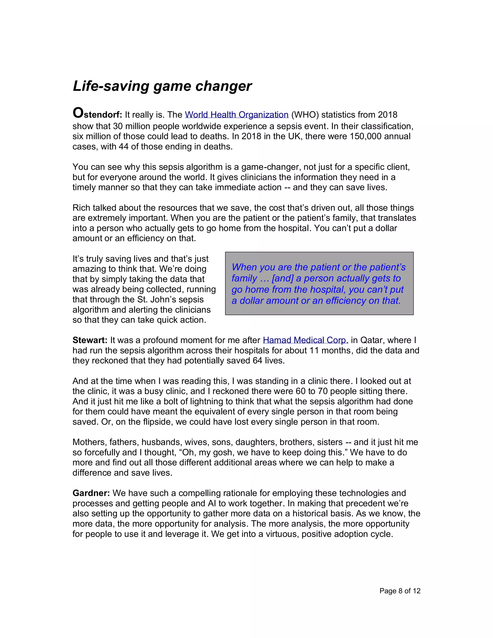 Page 8 of 12
Life-saving game changer
Ostendorf: It really is. The World Health Organization (WHO) statistics from 2018
show that 30 million people worldwide experience a sepsis event. In their classification,
six million of those could lead to deaths. In 2018 in the UK, there were 150,000 annual
cases, with 44 of those ending in deaths.
You can see why this sepsis algorithm is a game-changer, not just for a specific client,
but for everyone around the world. It gives clinicians the information they need in a
timely manner so that they can take immediate action -- and they can save lives.
Rich talked about the resources that we save, the cost that’s driven out, all those things
are extremely important. When you are the patient or the patient’s family, that translates
into a person who actually gets to go home from the hospital. You can’t put a dollar
amount or an efficiency on that.
It’s truly saving lives and that’s just
amazing to think that. We’re doing
that by simply taking the data that
was already being collected, running
that through the St. John’s sepsis
algorithm and alerting the clinicians
so that they can take quick action.
Stewart: It was a profound moment for me after Hamad Medical Corp. in Qatar, where I
had run the sepsis algorithm across their hospitals for about 11 months, did the data and
they reckoned that they had potentially saved 64 lives.
And at the time when I was reading this, I was standing in a clinic there. I looked out at
the clinic, it was a busy clinic, and I reckoned there were 60 to 70 people sitting there.
And it just hit me like a bolt of lightning to think that what the sepsis algorithm had done
for them could have meant the equivalent of every single person in that room being
saved. Or, on the flipside, we could have lost every single person in that room.
Mothers, fathers, husbands, wives, sons, daughters, brothers, sisters -- and it just hit me
so forcefully and I thought, “Oh, my gosh, we have to keep doing this.” We have to do
more and find out all those different additional areas where we can help to make a
difference and save lives.
Gardner: We have such a compelling rationale for employing these technologies and
processes and getting people and AI to work together. In making that precedent we’re
also setting up the opportunity to gather more data on a historical basis. As we know, the
more data, the more opportunity for analysis. The more analysis, the more opportunity
for people to use it and leverage it. We get into a virtuous, positive adoption cycle.
When you are the patient or the patient’s
family … [and] a person actually gets to
go home from the hospital, you can’t put
a dollar amount or an efficiency on that.
 