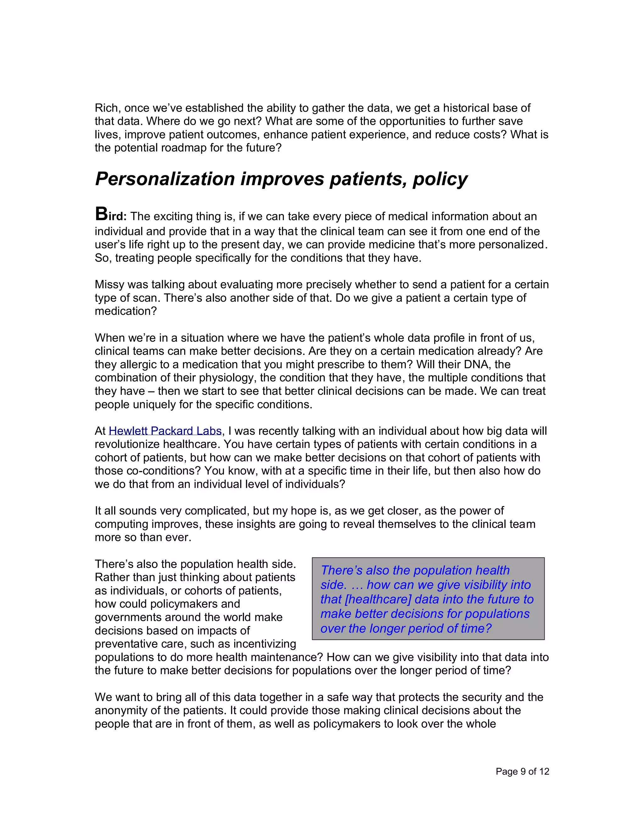 Page 9 of 12
Rich, once we’ve established the ability to gather the data, we get a historical base of
that data. Where do we go next? What are some of the opportunities to further save
lives, improve patient outcomes, enhance patient experience, and reduce costs? What is
the potential roadmap for the future?
Personalization improves patients, policy
Bird: The exciting thing is, if we can take every piece of medical information about an
individual and provide that in a way that the clinical team can see it from one end of the
user’s life right up to the present day, we can provide medicine that’s more personalized.
So, treating people specifically for the conditions that they have.
Missy was talking about evaluating more precisely whether to send a patient for a certain
type of scan. There’s also another side of that. Do we give a patient a certain type of
medication?
When we’re in a situation where we have the patient’s whole data profile in front of us,
clinical teams can make better decisions. Are they on a certain medication already? Are
they allergic to a medication that you might prescribe to them? Will their DNA, the
combination of their physiology, the condition that they have, the multiple conditions that
they have – then we start to see that better clinical decisions can be made. We can treat
people uniquely for the specific conditions.
At Hewlett Packard Labs, I was recently talking with an individual about how big data will
revolutionize healthcare. You have certain types of patients with certain conditions in a
cohort of patients, but how can we make better decisions on that cohort of patients with
those co-conditions? You know, with at a specific time in their life, but then also how do
we do that from an individual level of individuals?
It all sounds very complicated, but my hope is, as we get closer, as the power of
computing improves, these insights are going to reveal themselves to the clinical team
more so than ever.
There’s also the population health side.
Rather than just thinking about patients
as individuals, or cohorts of patients,
how could policymakers and
governments around the world make
decisions based on impacts of
preventative care, such as incentivizing
populations to do more health maintenance? How can we give visibility into that data into
the future to make better decisions for populations over the longer period of time?
We want to bring all of this data together in a safe way that protects the security and the
anonymity of the patients. It could provide those making clinical decisions about the
people that are in front of them, as well as policymakers to look over the whole
There’s also the population health
side. … how can we give visibility into
that [healthcare] data into the future to
make better decisions for populations
over the longer period of time?
 