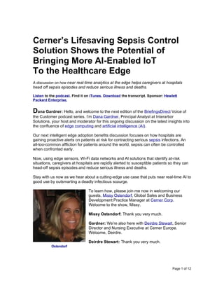 Page 1 of 12
Cerner’s Lifesaving Sepsis Control
Solution Shows the Potential of
Bringing More AI-Enabled IoT
To the Healthcare Edge
A discussion on how near real-time analytics at the edge helps caregivers at hospitals
head off sepsis episodes and reduce serious illness and deaths.
Listen to the podcast. Find it on iTunes. Download the transcript. Sponsor: Hewlett
Packard Enterprise.
Dana Gardner: Hello, and welcome to the next edition of the BriefingsDirect Voice of
the Customer podcast series. I’m Dana Gardner, Principal Analyst at Interarbor
Solutions, your host and moderator for this ongoing discussion on the latest insights into
the confluence of edge computing and artificial intelligence (AI).
Our next intelligent edge adoption benefits discussion focuses on how hospitals are
gaining proactive alerts on patients at risk for contracting serious sepsis infections. An
all-too-common affliction for patients around the world, sepsis can often be controlled
when confronted early.
Now, using edge sensors, Wi-Fi data networks and AI solutions that identify at-risk
situations, caregivers at hospitals are rapidly alerted to susceptible patients so they can
head-off sepsis episodes and reduce serious illness and deaths.
Stay with us now as we hear about a cutting-edge use case that puts near real-time AI to
good use by outsmarting a deadly infectious scourge.
To learn how, please join me now in welcoming our
guests, Missy Ostendorf, Global Sales and Business
Development Practice Manager at Cerner Corp.
Welcome to the show, Missy.
Missy Ostendorf: Thank you very much.
Gardner: We’re also here with Deirdre Stewart, Senior
Director and Nursing Executive at Cerner Europe.
Welcome, Deirdre.
Deirdre Stewart: Thank you very much.
Ostendorf
 