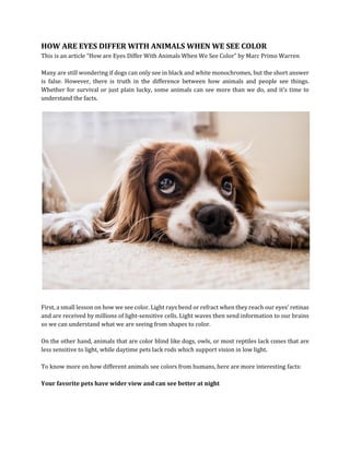 HOW ARE EYES DIFFER WITH ANIMALS WHEN WE SEE COLOR
This is an article “How are Eyes Differ With Animals When We See Color” by Marc Primo Warren
Many are still wondering if dogs can only see in black and white monochromes, but the short answer
is false. However, there is truth in the difference between how animals and people see things.
Whether for survival or just plain lucky, some animals can see more than we do, and it’s time to
understand the facts.
First, a small lesson on how we see color. Light rays bend or refract when they reach our eyes’ retinas
and are received by millions of light-sensitive cells. Light waves then send information to our brains
so we can understand what we are seeing from shapes to color.
On the other hand, animals that are color blind like dogs, owls, or most reptiles lack cones that are
less sensitive to light, while daytime pets lack rods which support vision in low light.
To know more on how different animals see colors from humans, here are more interesting facts:
Your favorite pets have wider view and can see better at night
 