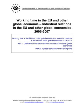 Working time in the EU and other
global economie – Industrial relations
in the EU and other global economies
              2006-2007
Working time in the EU and other global economie – Industrial relations
                     in the EU and other global economies 2006-2007
        Part 1: Overview of industrial relations in the EU and other global
                                                                economies
                                         Part 2: A global comparison of working time




                             This report is available in electronic format only.

Wyattville Road, Loughlinstown, Dublin 18, Ireland. - Tel: (+353 1) 204 31 00 - Fax: 282 42 09 / 282 64 56
             e-mail: information@eurofound.europa.eu - website: www.eurofound.europa.eu
 