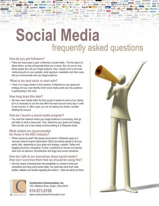 Social Media
                                                                 frequently asked questions
How do you get followers?
•	 There are many ways to gain a following in social media. The first step is to
         follow others, as they will typically follow you in return. But, be sure to only
         follow people who are your target audience. Also, include a link to all social
         media accounts on your website, email signature, newsletter and other ways
         that you communicate with your target audience.

  What is the best tactic to start with?
•	 There is no magic answer to this question. It depends on your goals and
         strategy and you must identify which social media outlet your key audience
         is participating in the most.

How long does this take?
•	 We have seen results within the first couple of weeks for some of our clients,
         but it is necessary to put time and effort into each account every day in order
         to see success. If, after a year, you are not seeing any results, consider
         deleting the account.

How do I launch a social media program?
•	 You must first research where your target audience is conversing, then go
         and listen to what is being said. Then, determine your goals and strategy.
         Start out with one or two outlets and the drafting of a Wikipedia article.

What outlets are recommended
for those in the AEC industry?
•	 Where should we start? We always recommend a Wikipedia page as it
         improves Search Engine Optimization (SEO) and allows people to find you
         easily. Also, depending on your goals and strategy, LinkedIn, Twitter and
         blogging should be considered. Further, contributing to forums and sharing
         sites such as delicious, StumbleUpon and Digg have proven beneficial.

How do I talk to our executives about social media?
How can I convince them that we should be using this?
•	 One key means of showing them the possibilities is a review of what your
         competitors are doing using social media. You could also show them case
         studies, statistics and studies regarding the medium…there are plenty out there.
CONSTRUCTIVE




                                          Constructive Communication, Inc.
                                          7321 Wiltshire Drive, Dublin, Ohio 43016

                                          614.873.6706
               C O M M U N I C AT I O N   www.constructivecommunication.com
 