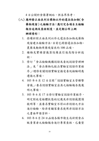 10
4 日公開於食藥署網站，供各界參考。
(八) 應研發正面表列目標物以外的違法添加物（含
藥物殘留）之檢驗方法；應訂定各項自主檢驗
報告追溯及查核制度，並定期公布上網
辦理情形：
1. 持續針對正面表列以外之違法添加物或藥物
殘留建立檢驗方法，目前已開發違法添加物、
農藥及動物用藥殘留共約 100 品項。
2. 積極充實精密儀器設備並引進高階分析技
術。
3. 修訂「食品檢驗機構認證及委託認證管理辦
法」及「食品藥物化粧品實驗室認證作業程
序」，增修有關認證實驗室接受委託檢驗時應
遵循之事項。
4. 103 年 6 月 12 日召開「認證實驗室主管聯繫
會議」，要求認證實驗室出具之檢驗報告應載
明之事項。
5. 103 年 6 月 17 日修訂實驗室認證作業程序，
明定對收受檢體狀態的記載及非認證範圍須
敘明等，並要求實驗室不得以非認證之方法
進行檢驗，除非有顧客要求使用非認證方法
之書面申請資料。
6. 103 年 6 月 24 日函請各縣市衛生局針對食品
販賣業者之檢驗報告進行專案查核，已彙整
 
