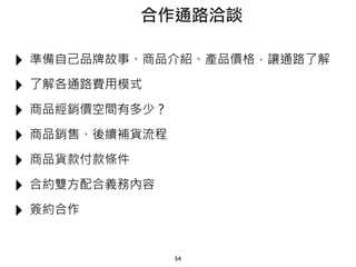 ‣ 準備自己品牌故事、商品介紹、產品價格，讓通路了解
‣ 了解各通路費用模式
‣ 商品經銷價空間有多少？
‣ 商品銷售、後續補貨流程
‣ 商品貨款付款條件
‣ 合約雙方配合義務內容
‣ 簽約合作
54
合作通路洽談
 