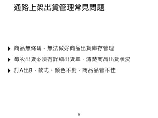 ‣ 商品無條碼，無法做好商品出貨庫存管理
‣ 每次出貨必須有詳細出貨單，清楚商品出貨狀況
‣ 訂A出B、款式、顏色不對、商品品管不佳
56
通路上架出貨管理常見問題
 