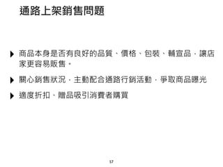 ‣ 商品本身是否有良好的品質、價格、包裝、輔宣品，讓店
家更容易販售。
‣ 關心銷售狀況，主動配合通路行銷活動，爭取商品曝光
‣ 適度折扣、贈品吸引消費者購買
57
通路上架銷售問題
 