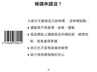 58
大部分文創商品欠缺條碼 ，沒條碼缺點：
‣ 通路商不易管理、結帳、盤點
‣ 商品需貼上通路商店內碼貼紙，破壞包
裝、退貨處理爭議
‣ 自己也不容易做庫存管理
‣ 缺少做長期發展的決心
條碼申請沒？
 