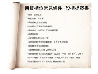 65
‣ 廠商、品牌名稱
‣ 櫃位位置、平面圖
‣ 承租面積(跟租金有關)
‣ 包底租金(百貨最低收取費用)
‣ 營業抽成 18~25%上下 依業種而異
‣ 目標營業額
‣ 合約租期時間(半年~2年)
‣ 公裝補助費(通常按坪數計算，新百貨費用較高)
‣ 管理費(通常按坪數計算)
‣ 收銀機維護費(1500~2500元/月)
‣ 行銷贊助費(每月固定約1500~2000元、年度、週年慶約1~2萬 )
‣ 刷卡手續費、分期刷卡手續費、水電瓦斯、倉儲、電話、網路
‣ 百貨活動滿千送百、會員折扣優惠分攤比例
百貨櫃位常見條件--設櫃提案書
 