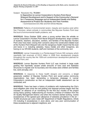 Adopted by the Board of Education, at First Reading on Suspension of the Rules, and as Amended, at its
Regular Meeting of September 25, 2007



Subject: Resolution No. 79-25A1
        In Opposition to Lennar Corporation’s Hunters Point Naval
        Shipyard Development and In Support of the Community’s Demand
        for a Temporary Stoppage and an Independent Health and Safety
        Assessment to Protect Our Students and Their Families
           - Commissioners Eric Mar and Kim-Shree Maufas

WHEREAS: Patterns of environmental racism, inequity and injustice exist within
San Francisco, where schools in communities like Bayview Hunters Point bear
the brunt of environmental health problems; and

WHEREAS: Since October 2006, when a young worker blew the whistle on
Lennar Corporation’s Hunters Point Naval Shipyard development, large numbers
of students, teachers, educators, workers, and families of the Bayview Hunters
Point area have been voicing their concerns about the construction-related dust
at the Hunters Point Shipyard site and the dangerous health impact that the dust
and toxics in it, including asbestos, heavy metals and other inorganics, are
having on our SFUSD students, staff and members of the community; and

WHEREAS: Lennar Corporation is a Florida-based Fortune 500 company which
reportedly had revenues of $16.3 billion in 2006 from development projects
throughout the country like the 1500-unit condominium development planned for
Hunters Point; and

WHEREAS: Lennar Bayview Hunters Point LLC was involved in large scale
grading that reportedly caused untold amounts of toxic dust and Asbestos
Structures to migrate over its boundary and into areas were children and families
live, work and play; and

WHEREAS: In response to these health dangers and concerns, a broad
grassroots coalition of Bayview Hunters Point and social justice community
organizations has been demanding a temporary stoppage in Lennar
Corporation’s construction so that an independent health assessment can be
conducted; and

WHEREAS: There has been a history of problems with implementing the City’s
dust-mitigation plan since the soil grading and disposal process began that has
included: an absence of air monitoring for the first four months of the project
during heavy grading; malfunctioning air monitors; a Notice of Violation from the
Air Quality Management District; and when the monitors started working, routine
exceedances of the agreed-upon allowance of asbestos prevalence in the air –
16,000 structures per cubic meter [SF Department of Health Regulations, Article
31] including 9 exceedances in June alone; and very poor communication of
these exceedances to adjacent neighbors; and
 