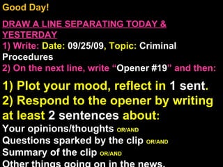 Good Day!  DRAW A LINE SEPARATING TODAY & YESTERDAY 1) Write:   Date:  09/25/09 , Topic:  Criminal Procedures 2) On the next line, write “ Opener #19 ” and then:  1) Plot your mood, reflect in  1 sent . 2) Respond to the opener by writing at least  2 sentences  about : Your opinions/thoughts  OR/AND Questions sparked by the clip  OR/AND Summary of the clip  OR/AND Other things going on in the news. Announcements: None Intro Music: Untitled 