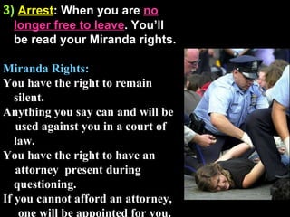 3)   Arrest : When you are  no longer free to leave . You’ll be read your Miranda rights. Miranda Rights: You have the right to remain silent.  Anything you say can and will be  used against you in a court of law.  You have the right to have an attorney  present during questioning.  If you cannot afford an attorney,  one will be appointed for you. 