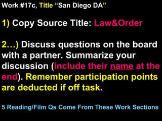 Work #17c , Title “ San Diego DA ” 1)  Copy Source Title:   Law&Order 2…)  Discuss questions on the board with a partner. Summarize your discussion ( include their  name  at the end ).  Remember participation points are deducted if off task.  5 Reading/Film Qs Come From These Work Sections 